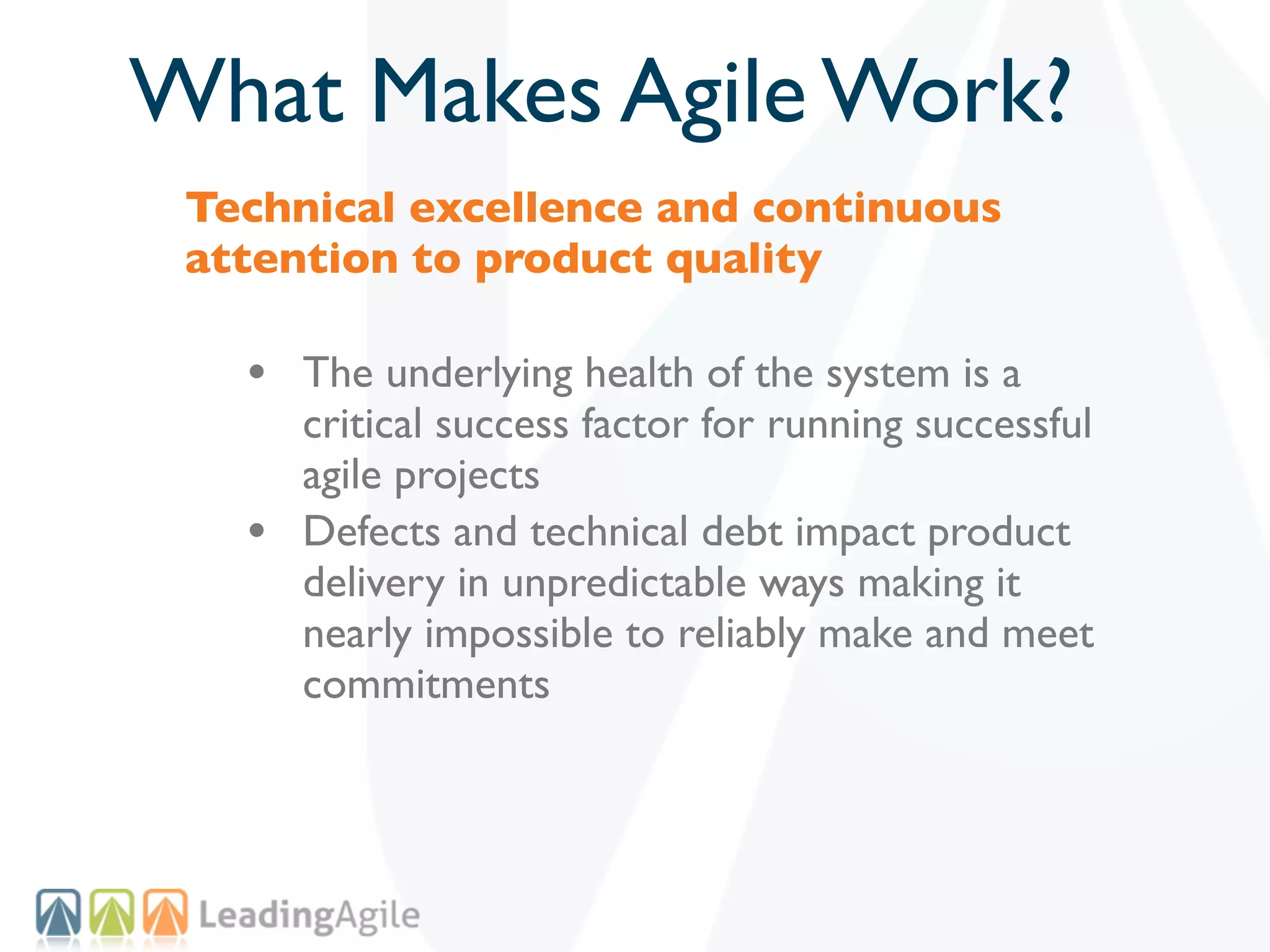 What Makes Agile Work?
 Technical excellence and continuous
 attention to product quality

   • The underlying health of the system is a
       critical success factor for running successful
       agile projects
   •   Defects and technical debt impact product
       delivery in unpredictable ways making it
       nearly impossible to reliably make and meet
       commitments
 