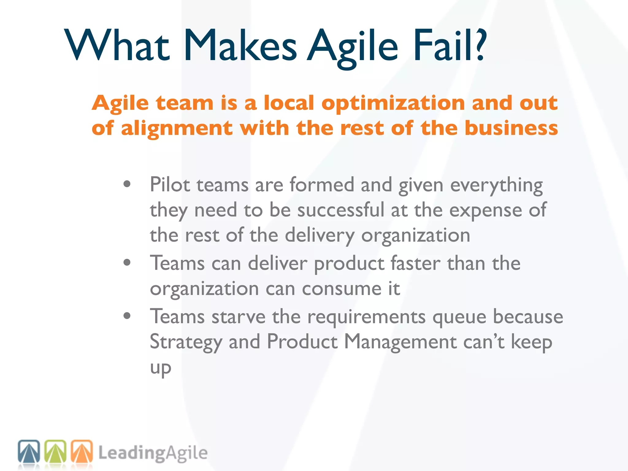 What Makes Agile Fail?
 Agile team is a local optimization and out
 of alignment with the rest of the business

   • Pilot teams are formed and given everything
       they need to be successful at the expense of
       the rest of the delivery organization
   •   Teams can deliver product faster than the
       organization can consume it
   •   Teams starve the requirements queue because
       Strategy and Product Management can’t keep
       up
 