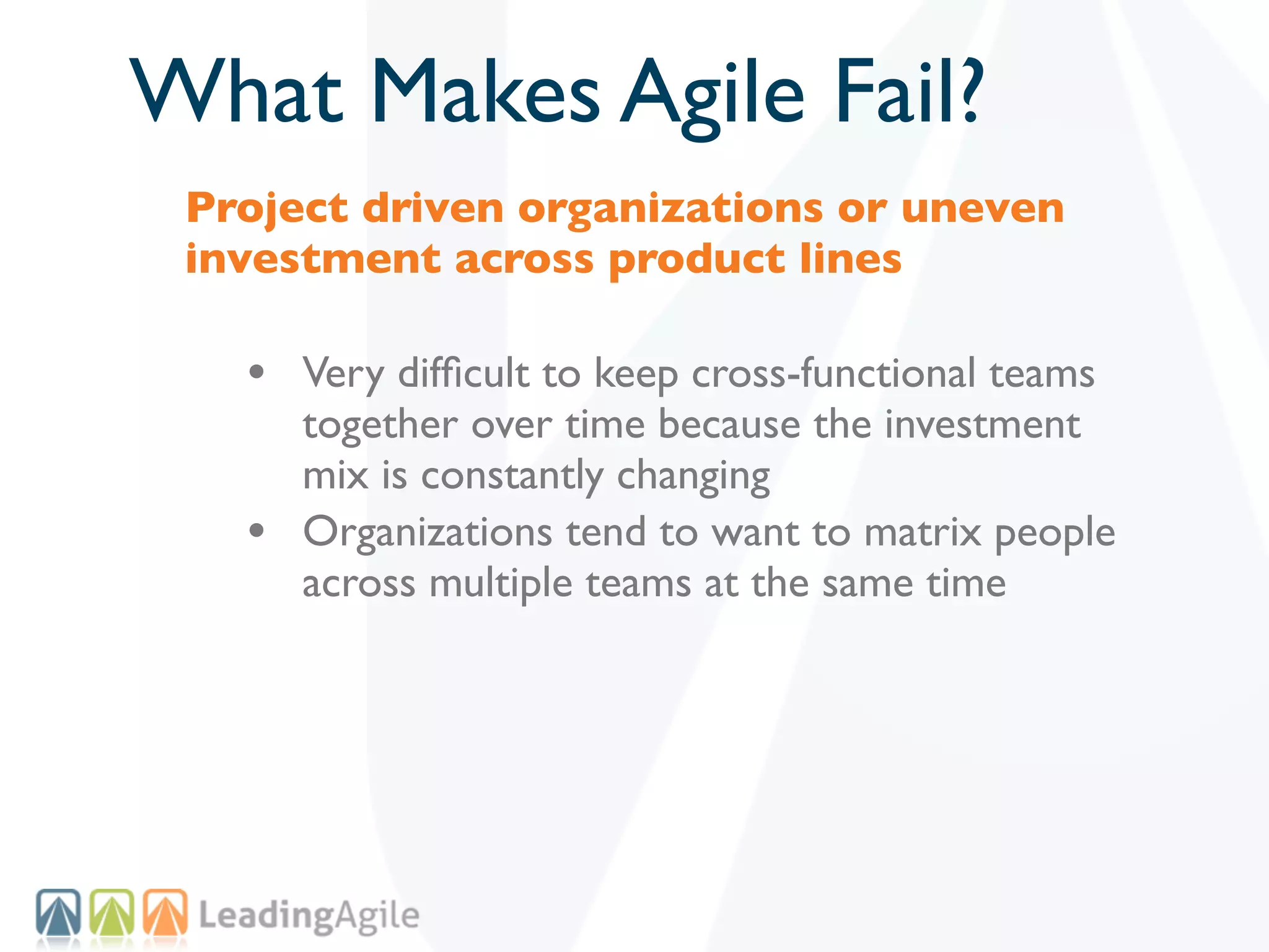 What Makes Agile Fail?
 Project driven organizations or uneven
 investment across product lines

   • Very difﬁcult to keep cross-functional teams
       together over time because the investment
       mix is constantly changing
   •   Organizations tend to want to matrix people
       across multiple teams at the same time
 