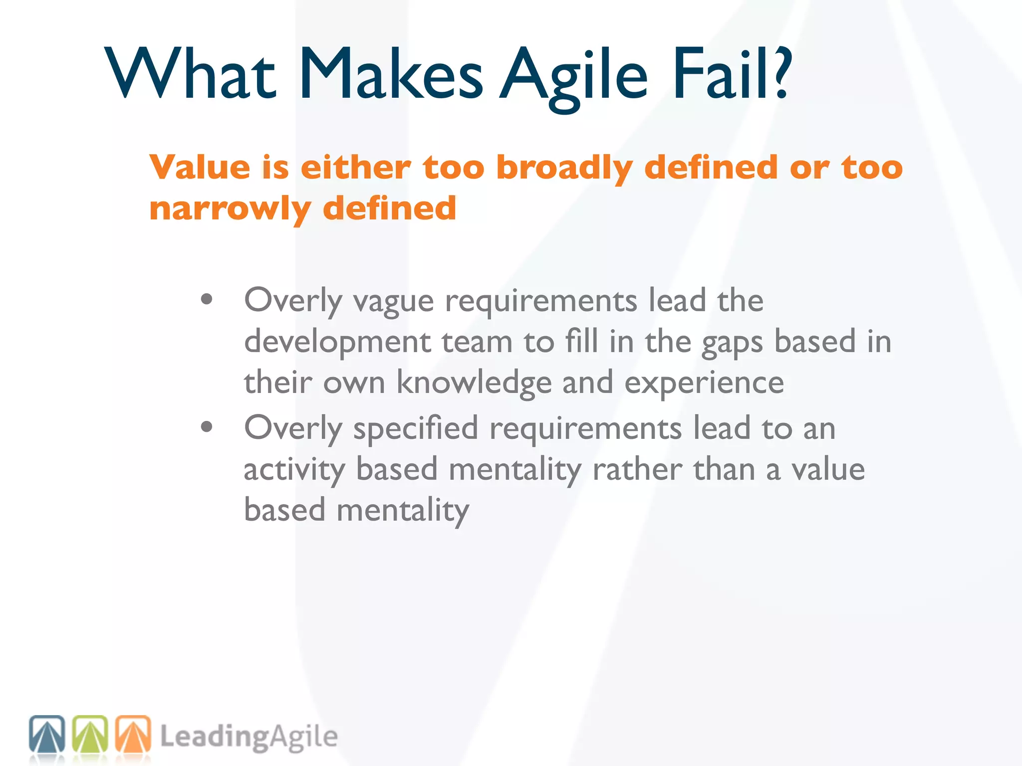What Makes Agile Fail?
 Value is either too broadly deﬁned or too
 narrowly deﬁned

   • Overly vague requirements lead the
       development team to ﬁll in the gaps based in
       their own knowledge and experience
   •   Overly speciﬁed requirements lead to an
       activity based mentality rather than a value
       based mentality
 