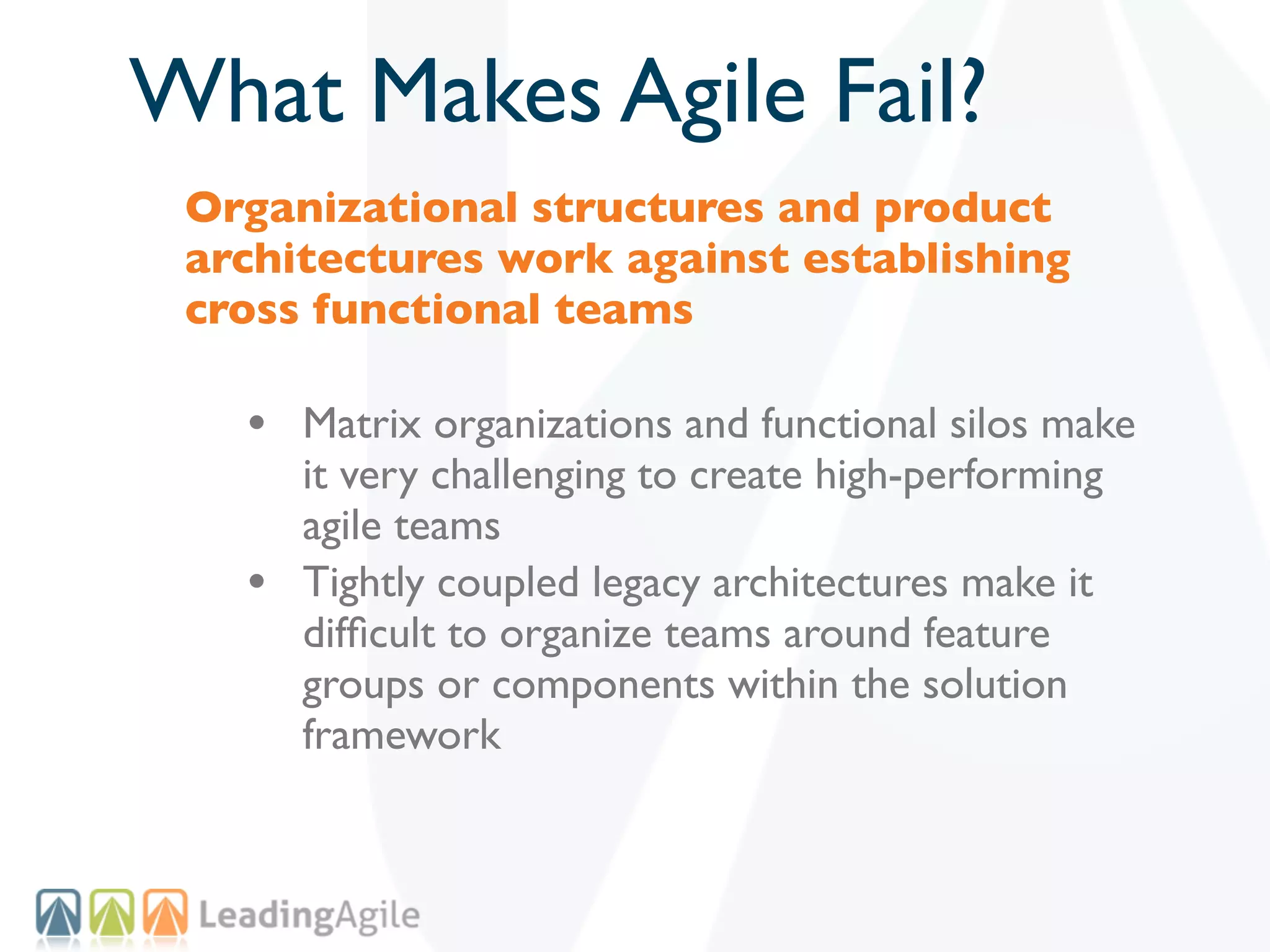 What Makes Agile Fail?
 Organizational structures and product
 architectures work against establishing
 cross functional teams

   • Matrix organizations and functional silos make
       it very challenging to create high-performing
       agile teams
   •   Tightly coupled legacy architectures make it
       difﬁcult to organize teams around feature
       groups or components within the solution
       framework
 