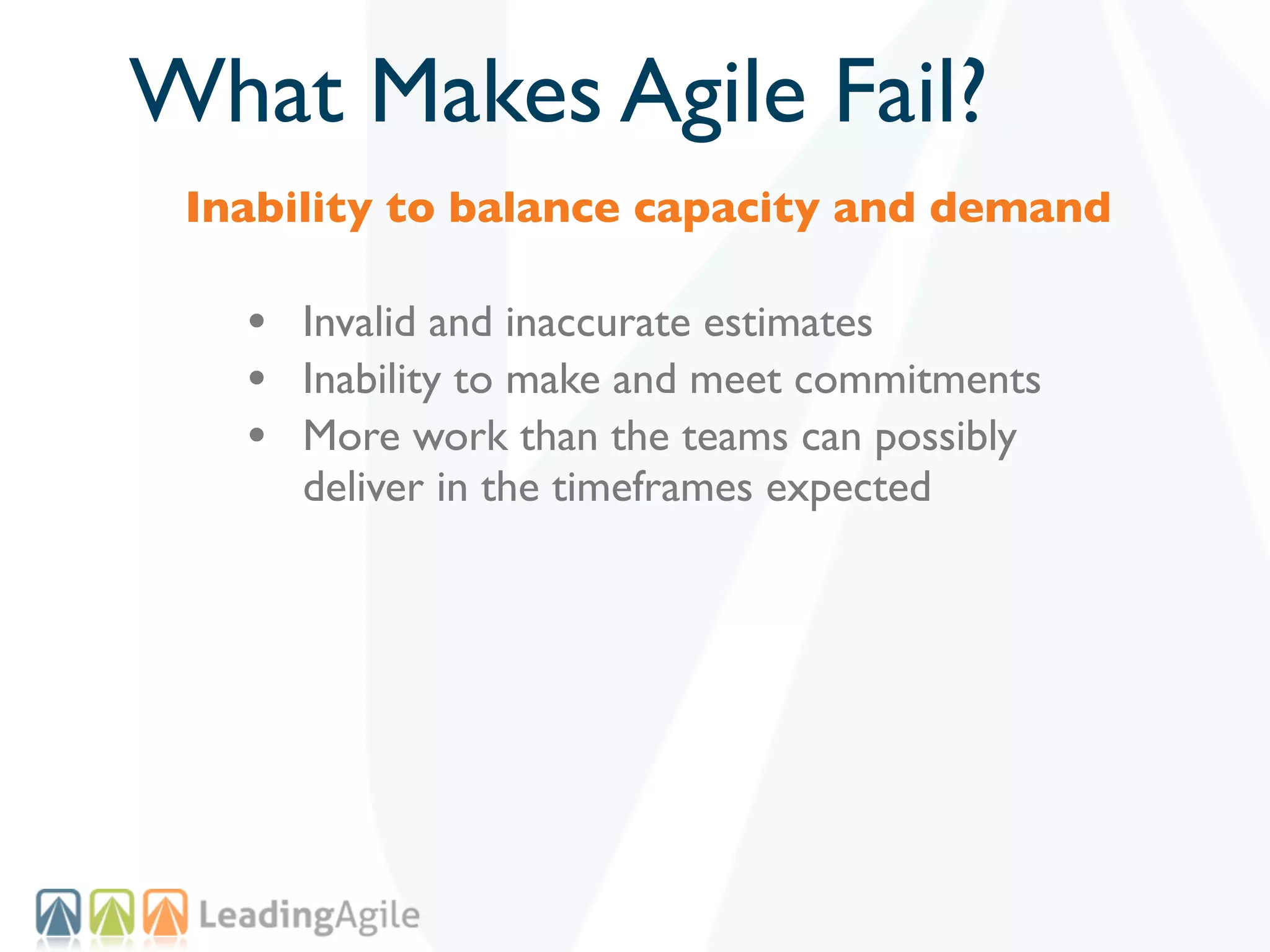 What Makes Agile Fail?
 Inability to balance capacity and demand

   • Invalid and inaccurate estimates
   • Inability to make and meet commitments
   • More work than the teams can possibly
      deliver in the timeframes expected
 