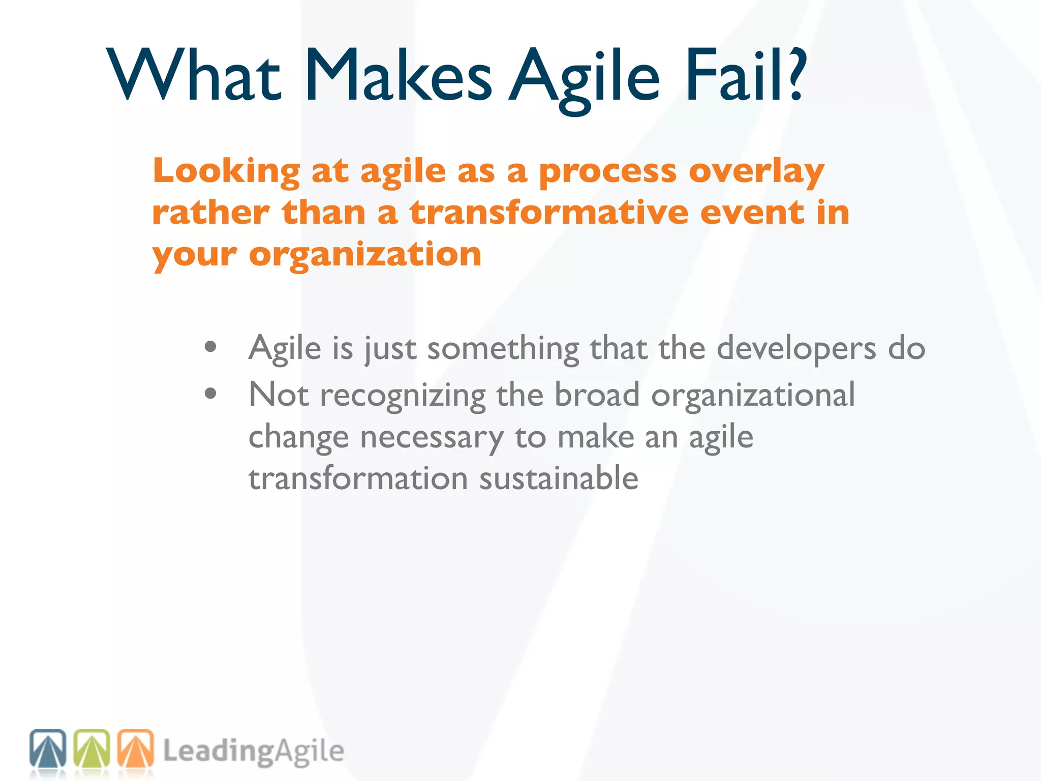 What Makes Agile Fail?
 Looking at agile as a process overlay
 rather than a transformative event in
 your organization

   • Agile is just something that the developers do
   • Not recognizing the broad organizational
      change necessary to make an agile
      transformation sustainable
 