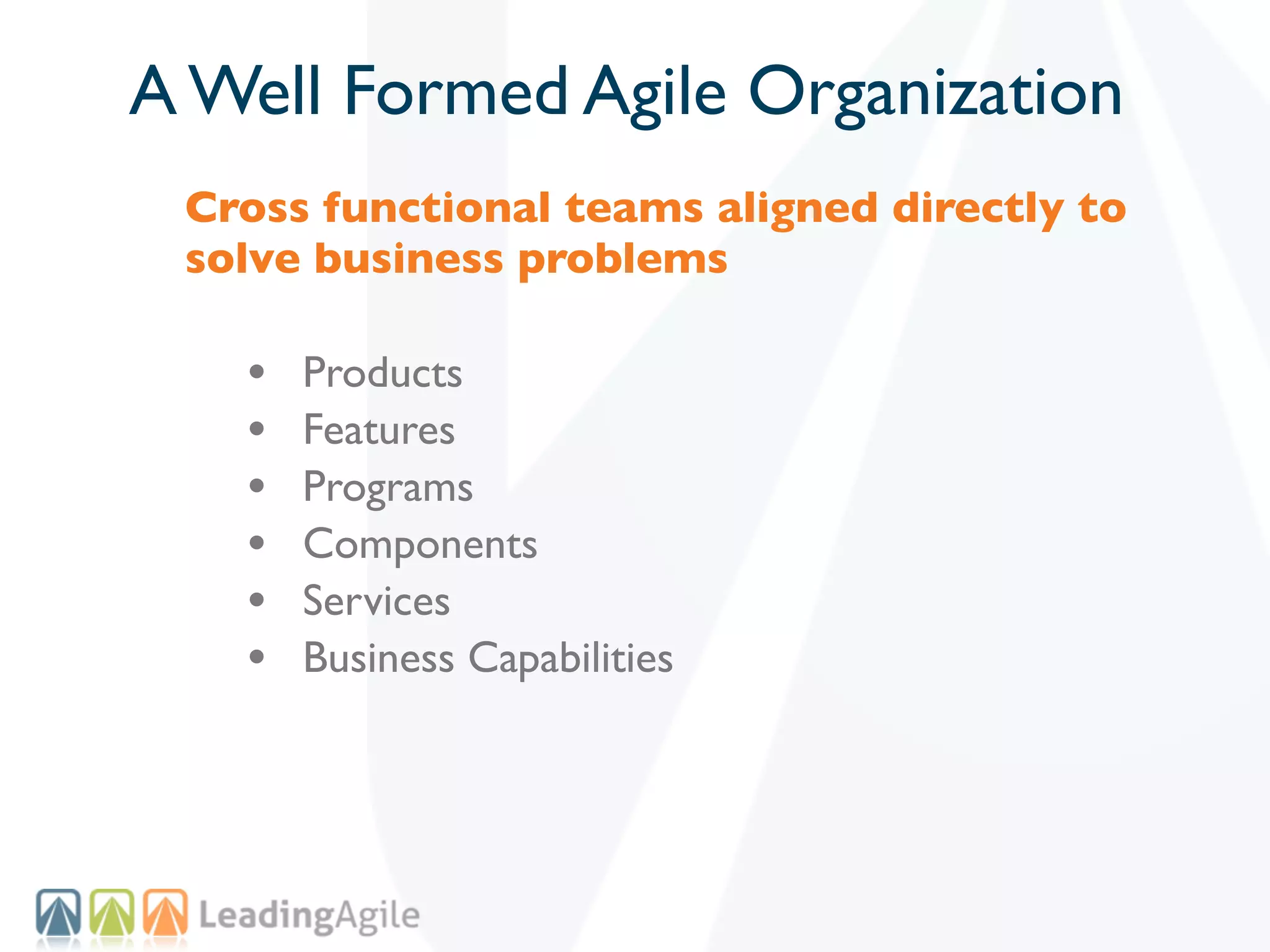A Well Formed Agile Organization
 Cross functional teams aligned directly to
 solve business problems

   •   Products
   •   Features
   •   Programs
   •   Components
   •   Services
   •   Business Capabilities
 