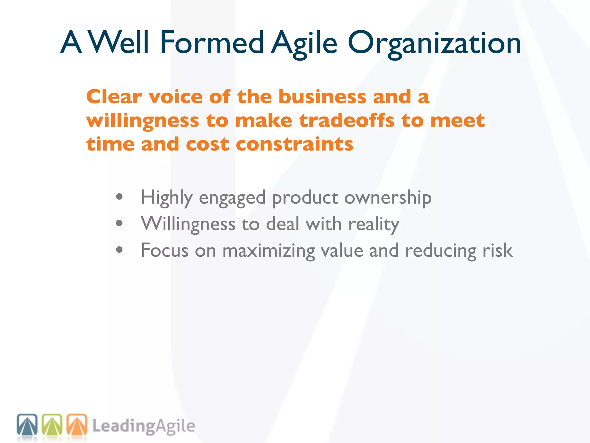 A Well Formed Agile Organization
 Clear voice of the business and a
 willingness to make tradeoffs to meet
 time and cost constraints

   • Highly engaged product ownership
   • Willingness to deal with reality
   • Focus on maximizing value and reducing risk
 
