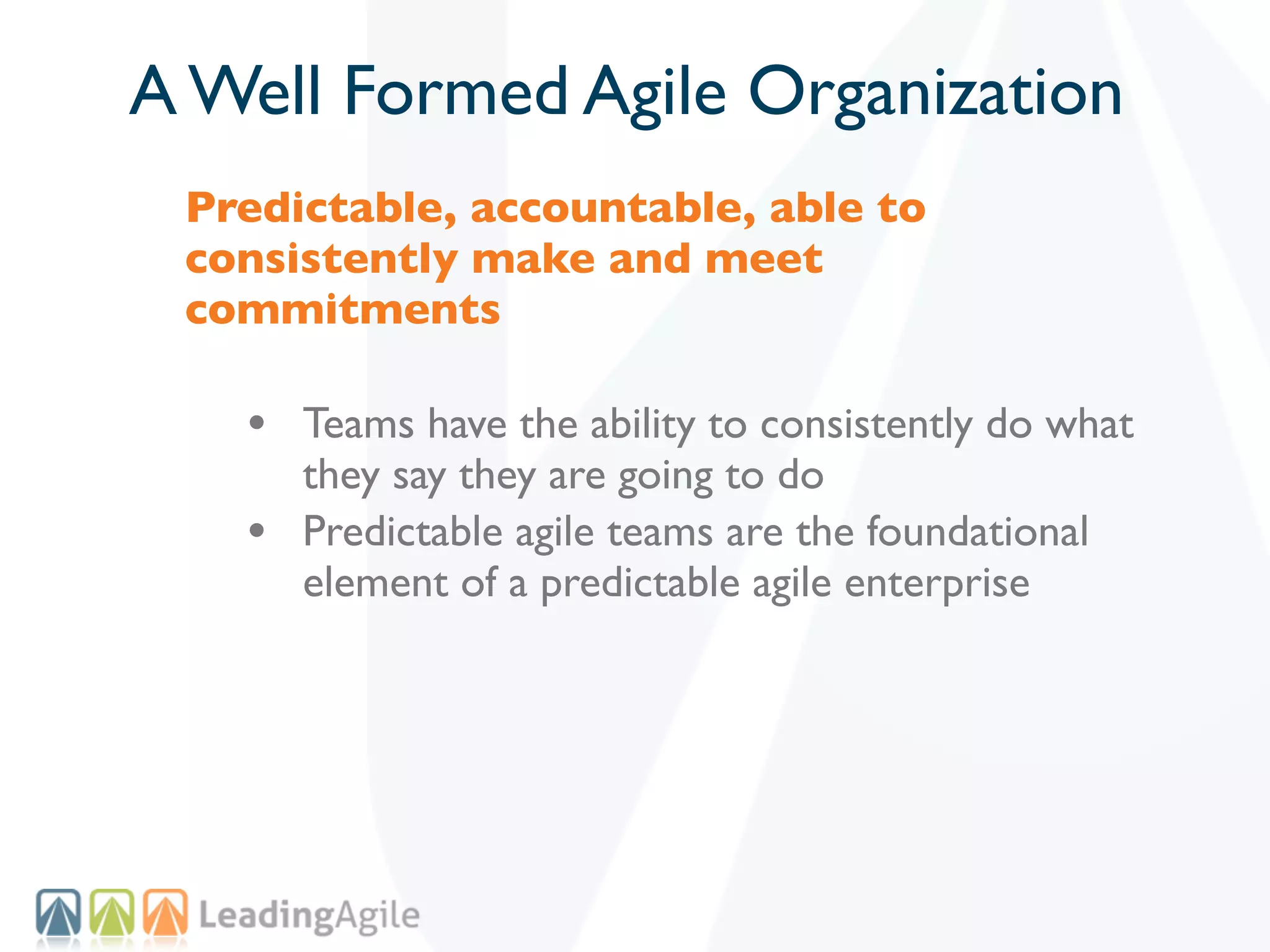 A Well Formed Agile Organization
 Predictable, accountable, able to
 consistently make and meet
 commitments

   • Teams have the ability to consistently do what
       they say they are going to do
   •   Predictable agile teams are the foundational
       element of a predictable agile enterprise
 