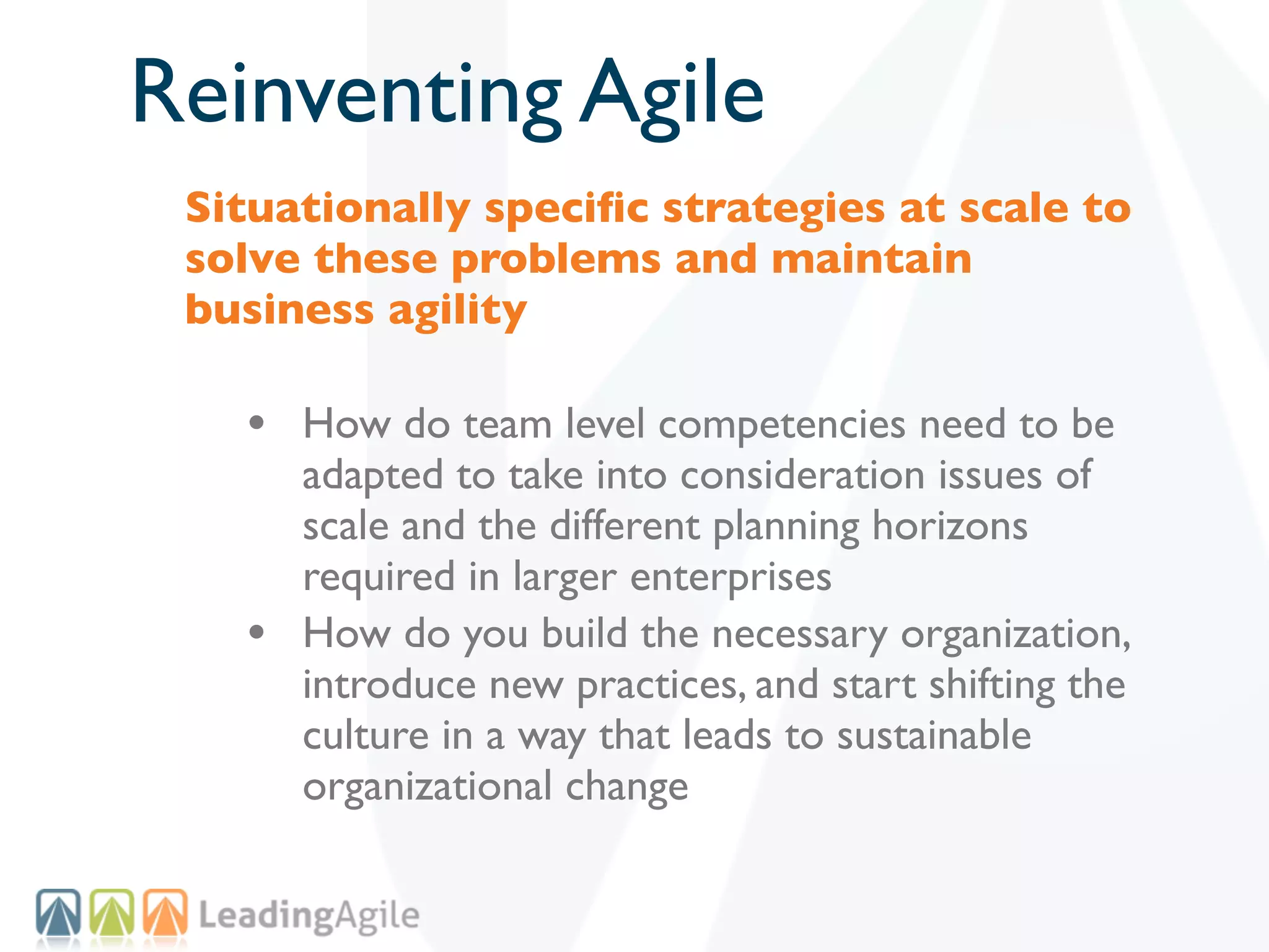 Reinventing Agile
 Situationally speciﬁc strategies at scale to
 solve these problems and maintain
 business agility

   • How do team level competencies need to be
       adapted to take into consideration issues of
       scale and the different planning horizons
       required in larger enterprises
   •   How do you build the necessary organization,
       introduce new practices, and start shifting the
       culture in a way that leads to sustainable
       organizational change
 