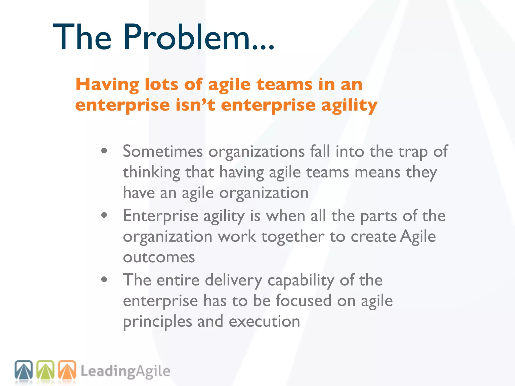The Problem...
 Having lots of agile teams in an
 enterprise isn’t enterprise agility

   • Sometimes organizations fall into the trap of
       thinking that having agile teams means they
       have an agile organization
   •   Enterprise agility is when all the parts of the
       organization work together to create Agile
       outcomes
   •   The entire delivery capability of the
       enterprise has to be focused on agile
       principles and execution
 