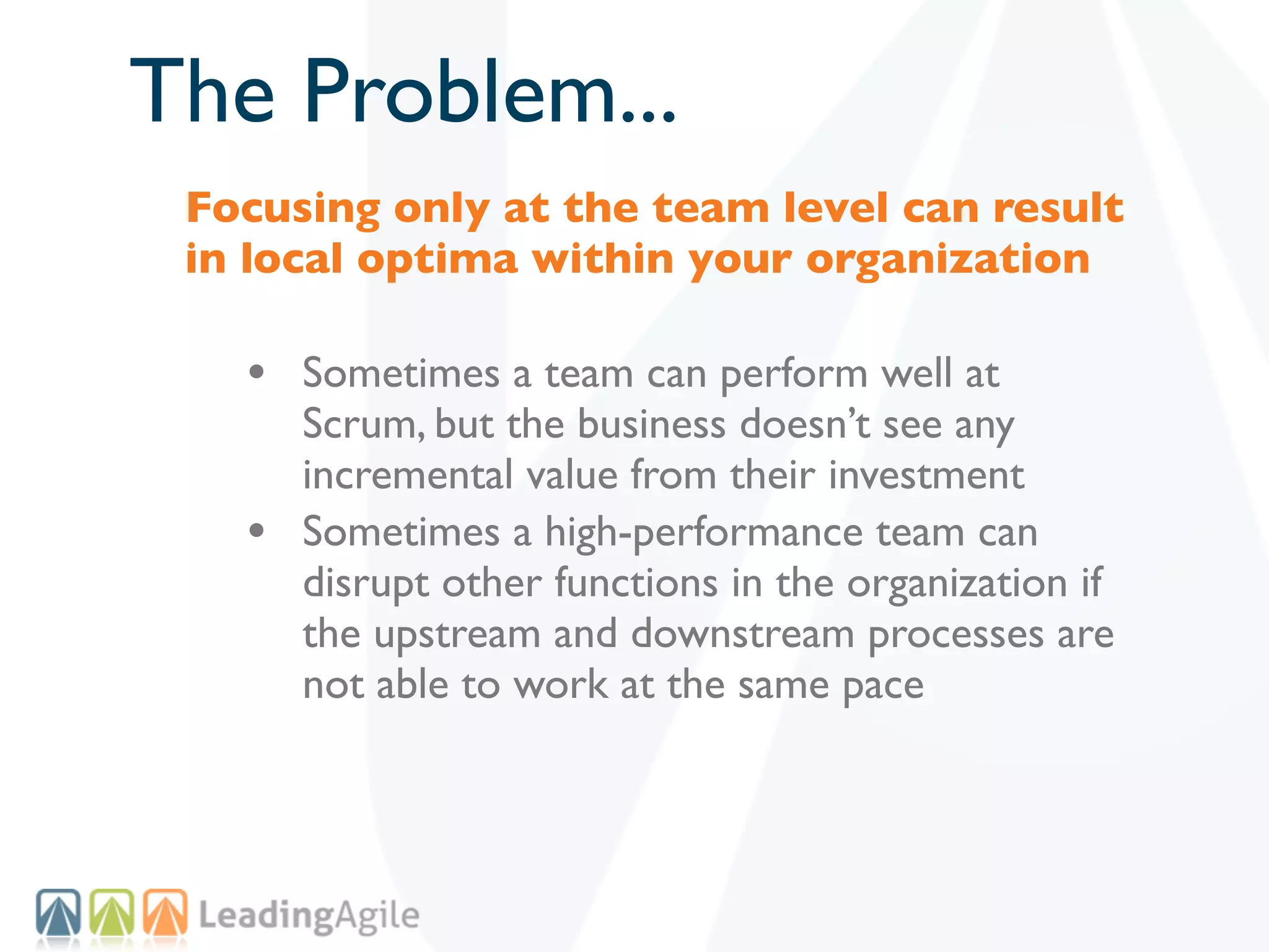 The Problem...
 Focusing only at the team level can result
 in local optima within your organization

   • Sometimes a team can perform well at
       Scrum, but the business doesn’t see any
       incremental value from their investment
   •   Sometimes a high-performance team can
       disrupt other functions in the organization if
       the upstream and downstream processes are
       not able to work at the same pace
 