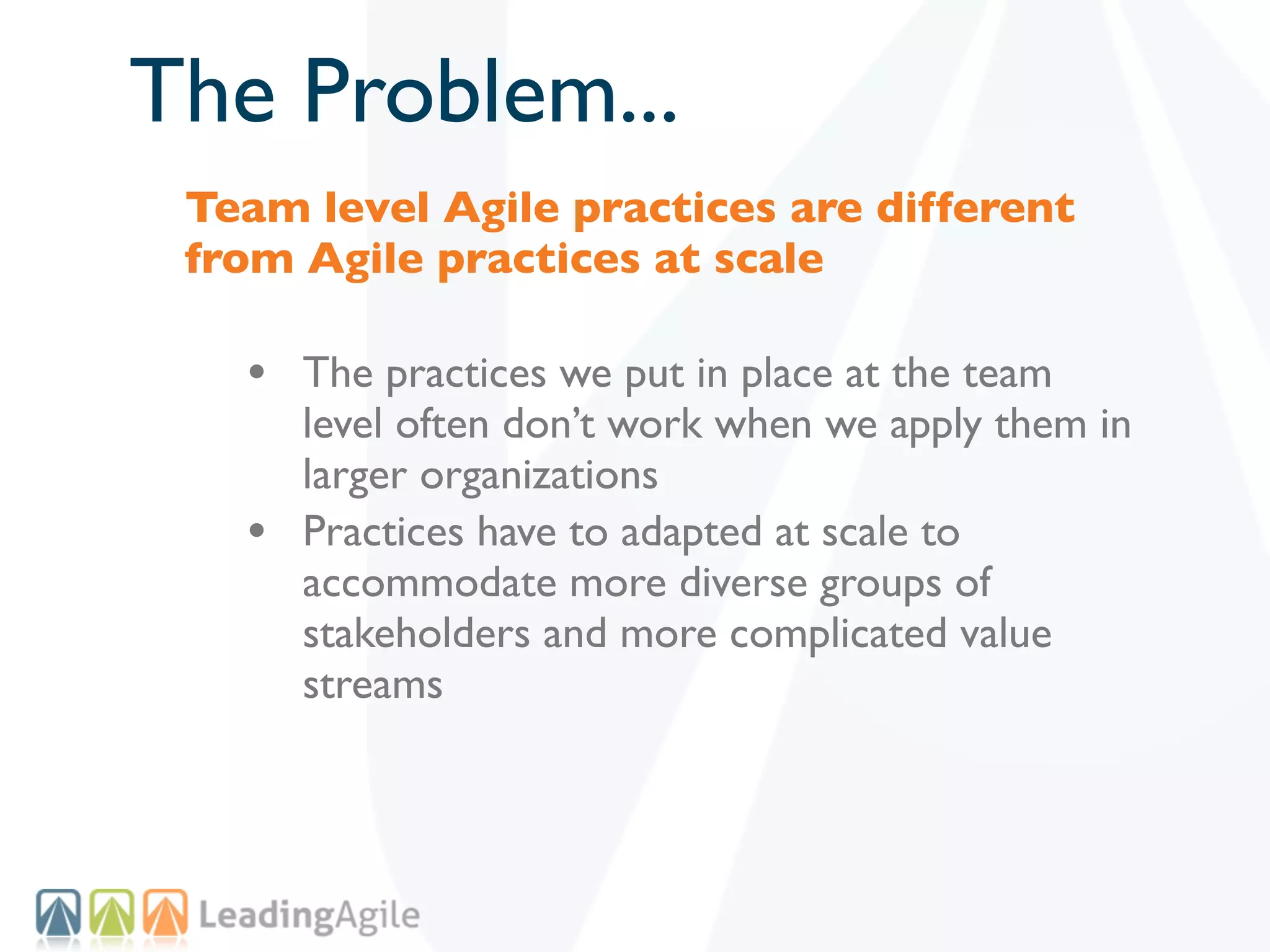 The Problem...
 Team level Agile practices are different
 from Agile practices at scale

   • The practices we put in place at the team
       level often don’t work when we apply them in
       larger organizations
   •   Practices have to adapted at scale to
       accommodate more diverse groups of
       stakeholders and more complicated value
       streams
 