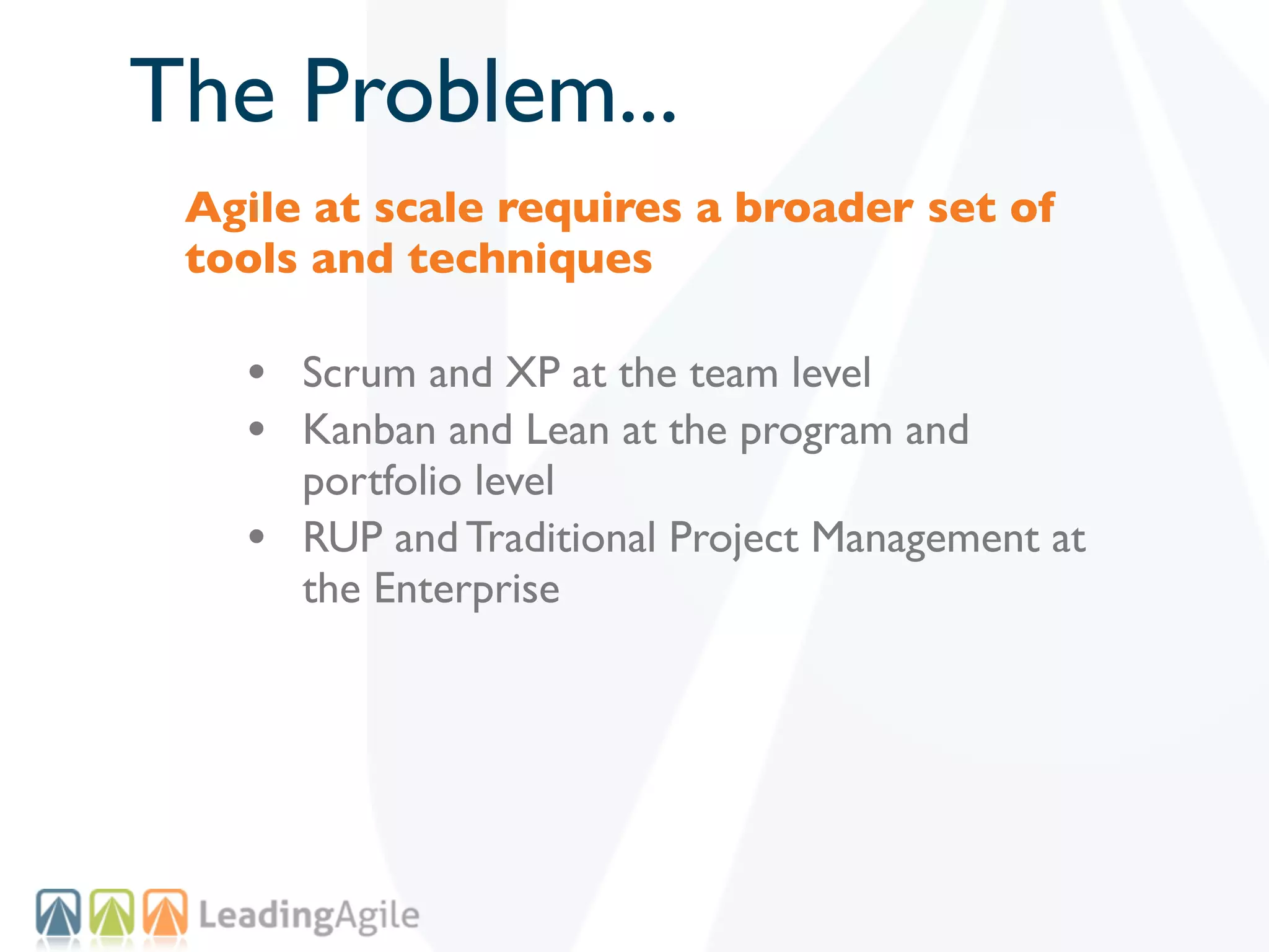 The Problem...
 Agile at scale requires a broader set of
 tools and techniques

   • Scrum and XP at the team level
   • Kanban and Lean at the program and
       portfolio level
   •   RUP and Traditional Project Management at
       the Enterprise
 