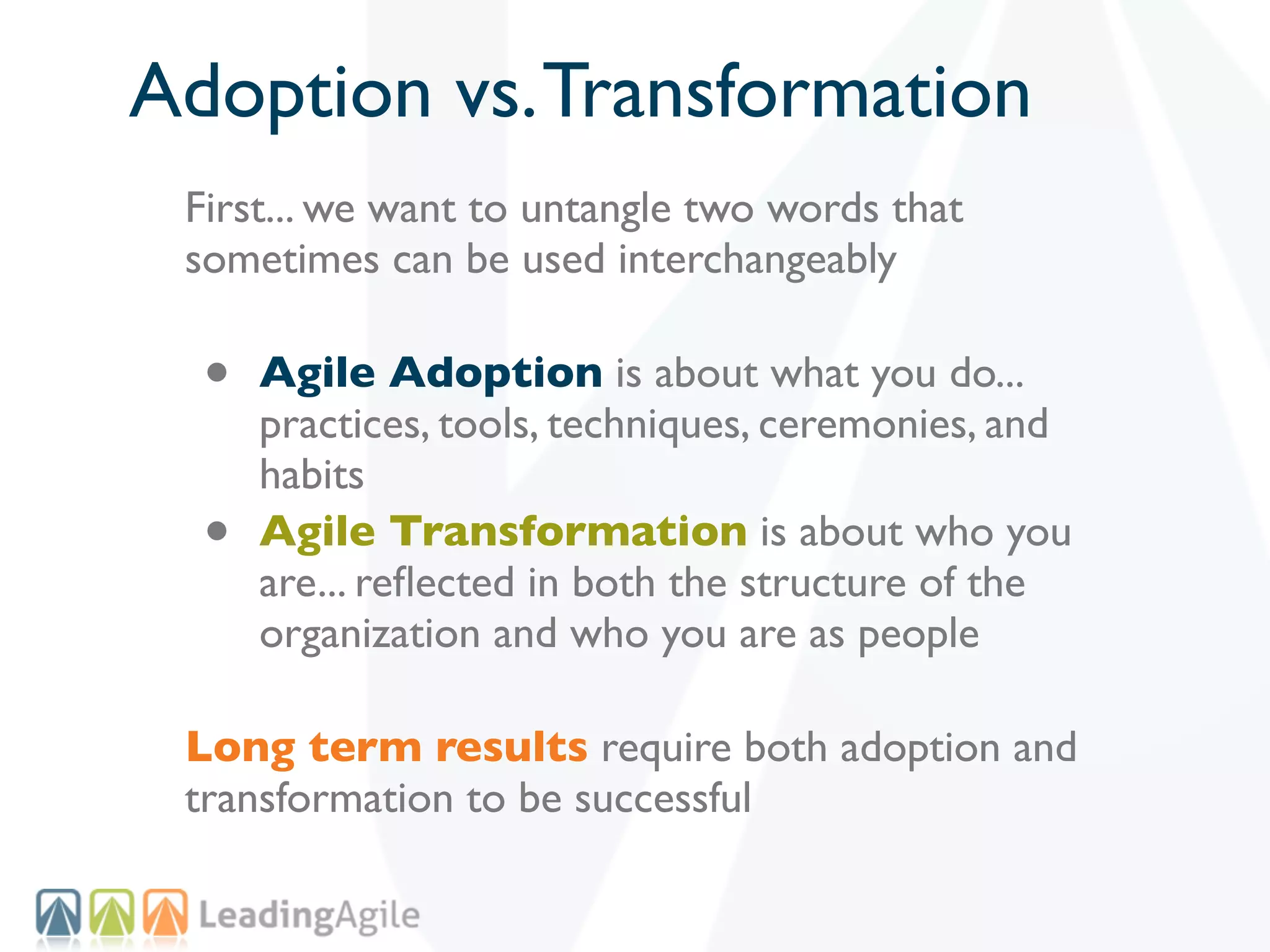 Adoption vs. Transformation
 First... we want to untangle two words that
 sometimes can be used interchangeably

  •   Agile Adoption is about what you do...
      practices, tools, techniques, ceremonies, and
      habits
  •   Agile Transformation is about who you
      are... reﬂected in both the structure of the
      organization and who you are as people

 Long term results require both adoption and
 transformation to be successful
 