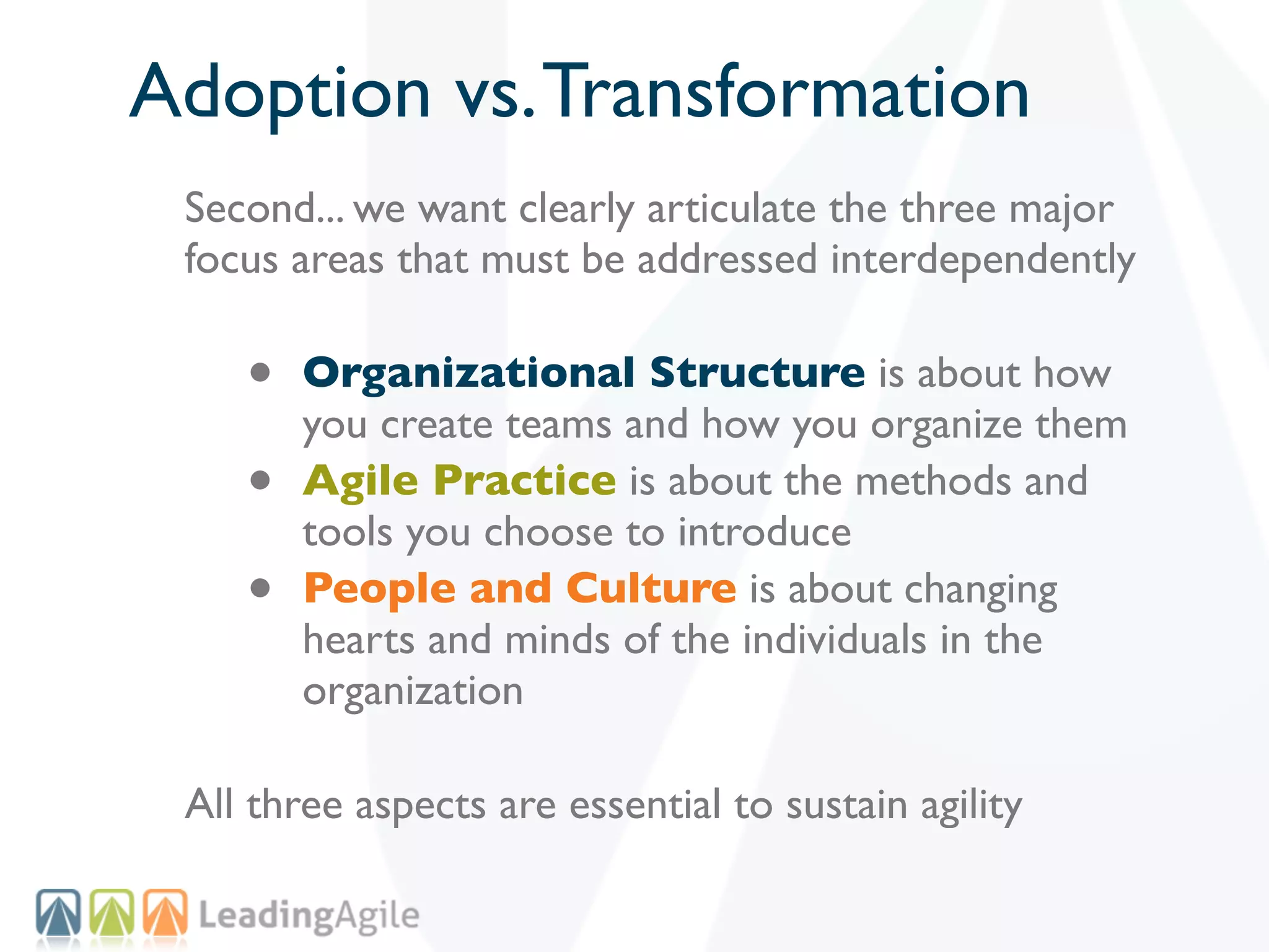 Adoption vs. Transformation
 Second... we want clearly articulate the three major
 focus areas that must be addressed interdependently

    •   Organizational Structure is about how
        you create teams and how you organize them
    •   Agile Practice is about the methods and
        tools you choose to introduce
    •   People and Culture is about changing
        hearts and minds of the individuals in the
        organization

 All three aspects are essential to sustain agility
 
