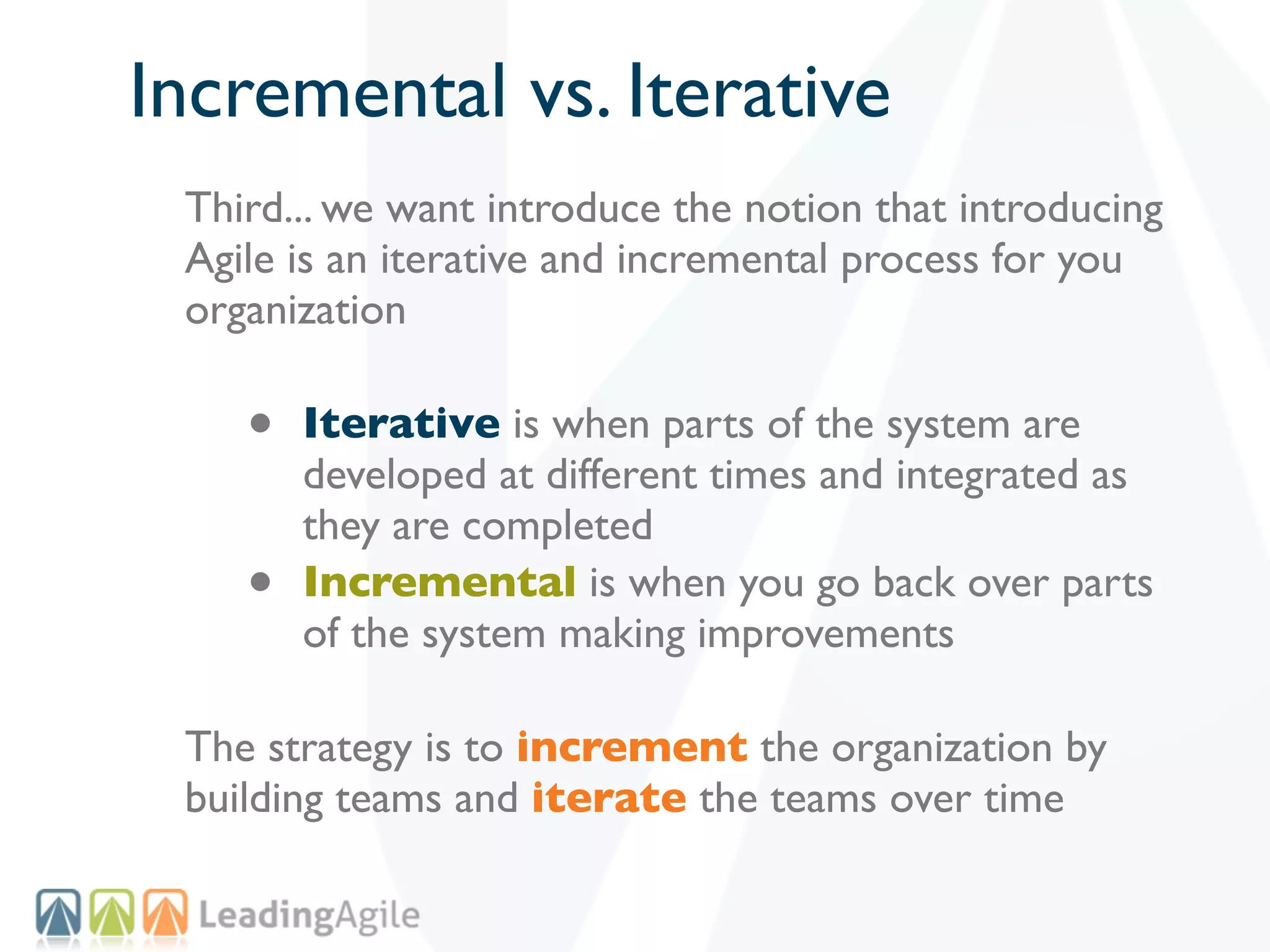 Incremental vs. Iterative
 Third... we want introduce the notion that introducing
 Agile is an iterative and incremental process for you
 organization

    •   Iterative is when parts of the system are
        developed at different times and integrated as
        they are completed
    •   Incremental is when you go back over parts
        of the system making improvements

 The strategy is to increment the organization by
 building teams and iterate the teams over time
 