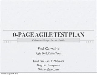 0-PAGE AGILE TEST PLAN
                           Collaborate - Design - Execute - Decide



                                 Paul Carvalho
                               Agile 2012, Dallas, Texas

                           Email: Paul - at - STAQS.com
                                Blog: http://staqs.com
                                 Twitter: @can_test
Tuesday, August 14, 2012
 