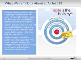 What We’re Talking About at Agile2012

• CollabNet has been helping customers
  successfully implement enterprise
  Agile in the cloud for the last 12 years.
  We developed the 5-step blueprint
  for Enterprise Cloud Development.
• Agility is a common thread in ECD and
  is rooted in CollabNet’s philosophy
  and offerings. Both Agile and open
  source share a number of common
  principles and values.
• Additional agility is possible as
  customers embrace each step in the
  Enterprise Cloud Development
  blueprint, resulting in increased levels
  of cost savings and application
  development productivity.



  11                             Copyright ©2012 CollabNet, Inc. All Rights Reserved.
 