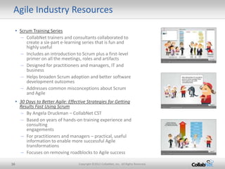 Agile Industry Resources
     • Scrum Training Series
        – CollabNet trainers and consultants collaborated to
          create a six-part e-learning series that is fun and
          highly useful
        – Includes an introduction to Scrum plus a first-level
          primer on all the meetings, roles and artifacts
        – Designed for practitioners and managers, IT and
          business
        – Helps broaden Scrum adoption and better software
          development outcomes
        – Addresses common misconceptions about Scrum
          and Agile
     • 30 Days to Better Agile: Effective Strategies for Getting
       Results Fast Using Scrum
        – By Angela Druckman – CollabNet CST
        – Based on years of hands-on training experience and
          consulting
          engagements
        – For practitioners and managers – practical, useful
          information to enable more successful Agile
          transformations
        – Focuses on removing roadblocks to Agile success

16                                   Copyright ©2012 CollabNet, Inc. All Rights Reserved.
 