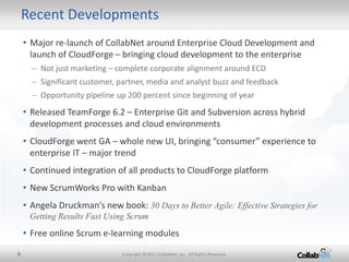 Recent Developments
    • Major re-launch of CollabNet around Enterprise Cloud Development and
      launch of CloudForge – bringing cloud development to the enterprise
      – Not just marketing – complete corporate alignment around ECD
      – Significant customer, partner, media and analyst buzz and feedback
      – Opportunity pipeline up 200 percent since beginning of year
    • Released TeamForge 6.2 – Enterprise Git and Subversion across hybrid
      development processes and cloud environments
    • CloudForge went GA – whole new UI, bringing “consumer” experience to
      enterprise IT – major trend
    • Continued integration of all products to CloudForge platform
    • New ScrumWorks Pro with Kanban
    • Angela Druckman’s new book: 30 Days to Better Agile: Effective Strategies for
     Getting Results Fast Using Scrum
    • Free online Scrum e-learning modules

9                             Copyright ©2012 CollabNet, Inc. All Rights Reserved.
 