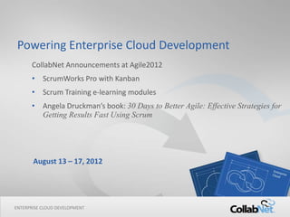 Powering Enterprise Cloud Development
      CollabNet Announcements at Agile2012
      • ScrumWorks Pro with Kanban
      • Scrum Training e-learning modules
      • Angela Druckman’s book: 30 Days to Better Agile: Effective Strategies for
        Getting Results Fast Using Scrum




       August 13 – 17, 2012




ENTERPRISE CLOUD DEVELOPMENT
1                              Copyright ©2012 CollabNet, Inc. All Rights Reserved.
 
