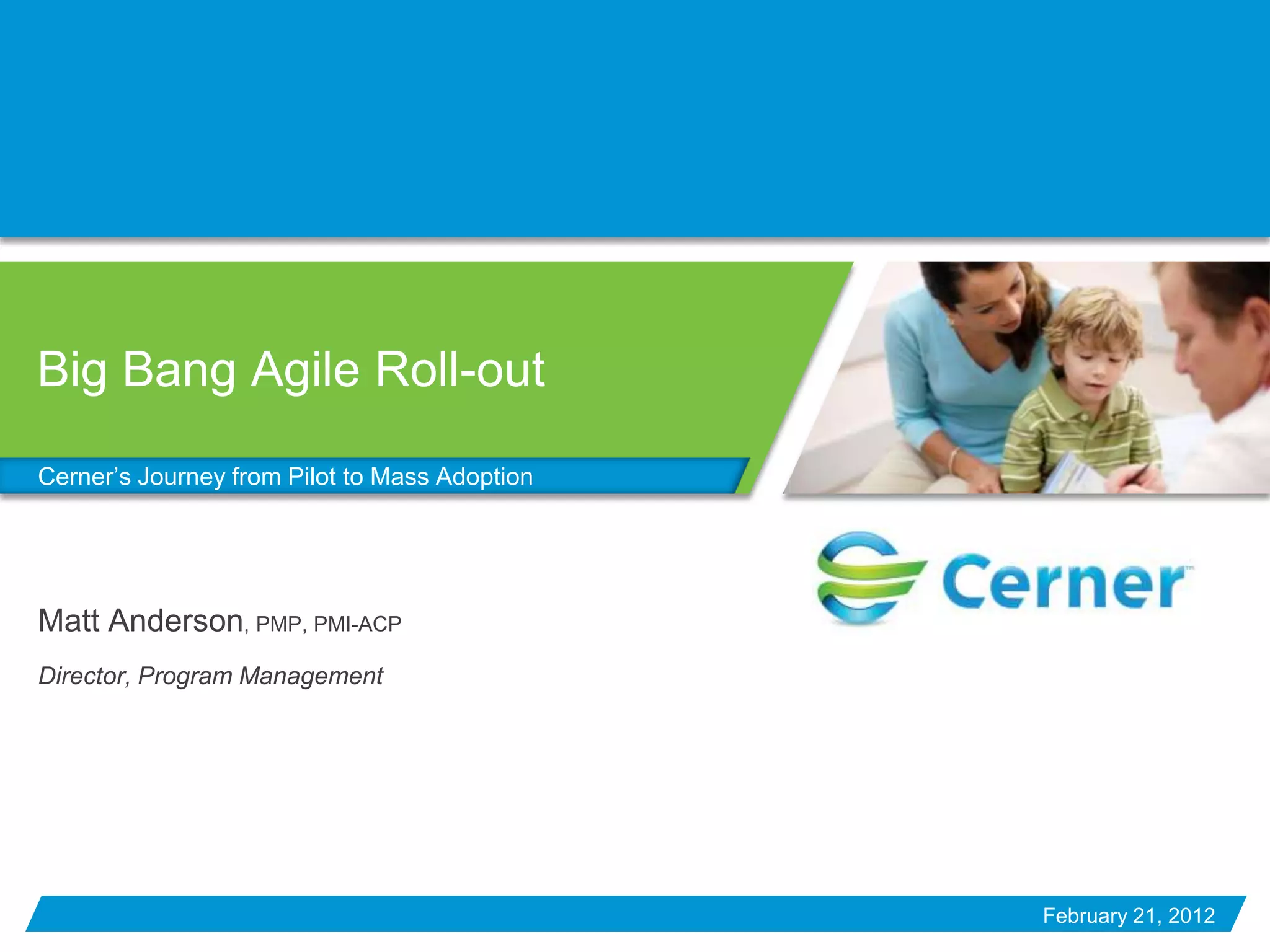 Big Bang Agile Roll-out

Cerner’s Journey from Pilot to Mass Adoption




Matt Anderson, PMP, PMI-ACP
Director, Program Management




                                               February 21, 2012
 