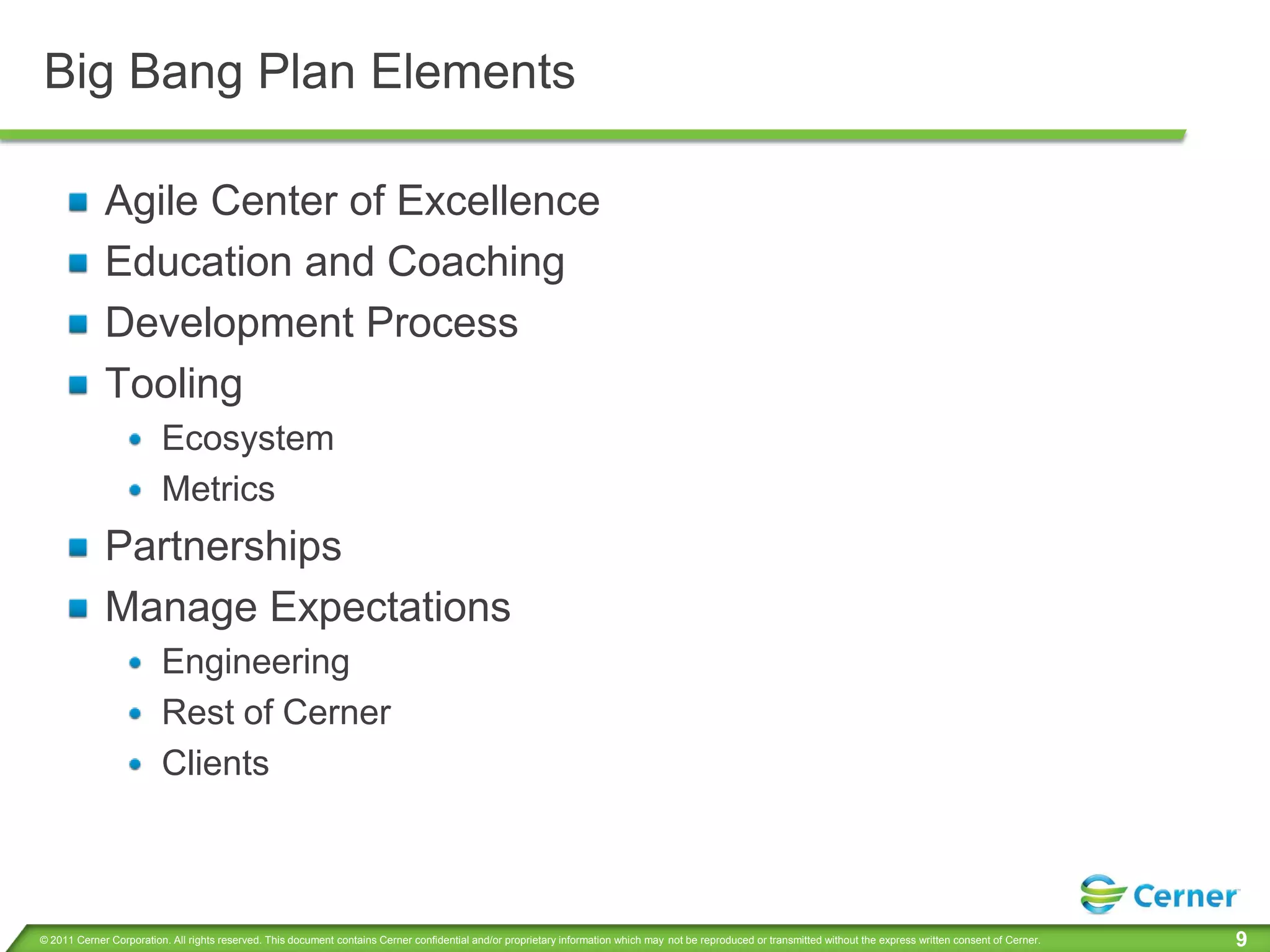 Big Bang Plan Elements

             Agile Center of Excellence
             Education and Coaching
             Development Process
             Tooling
                         Ecosystem
                         Metrics
             Partnerships
             Manage Expectations
                         Engineering
                         Rest of Cerner
                         Clients



© 2011 Cerner Corporation. All rights reserved. This document contains Cerner confidential and/or proprietary information which may not be reproduced or transmitted without the express written consent of Cerner.   9
 