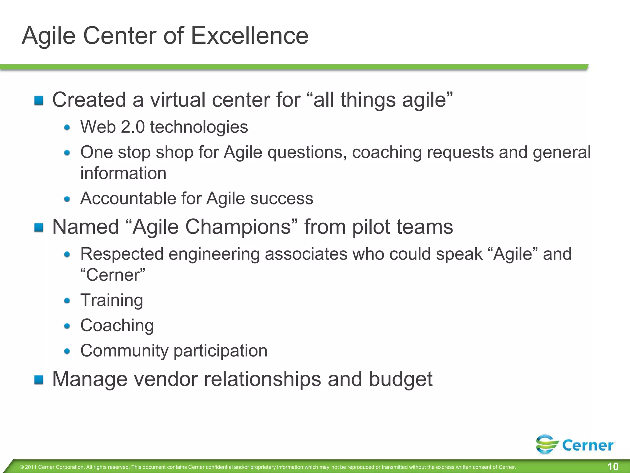 Agile Center of Excellence

             Created a virtual center for “all things agile”
                         Web 2.0 technologies
                         One stop shop for Agile questions, coaching requests and general
                         information
                         Accountable for Agile success
             Named “Agile Champions” from pilot teams
                         Respected engineering associates who could speak “Agile” and
                         “Cerner”
                         Training
                         Coaching
                         Community participation
             Manage vendor relationships and budget


© 2011 Cerner Corporation. All rights reserved. This document contains Cerner confidential and/or proprietary information which may not be reproduced or transmitted without the express written consent of Cerner.   10
 