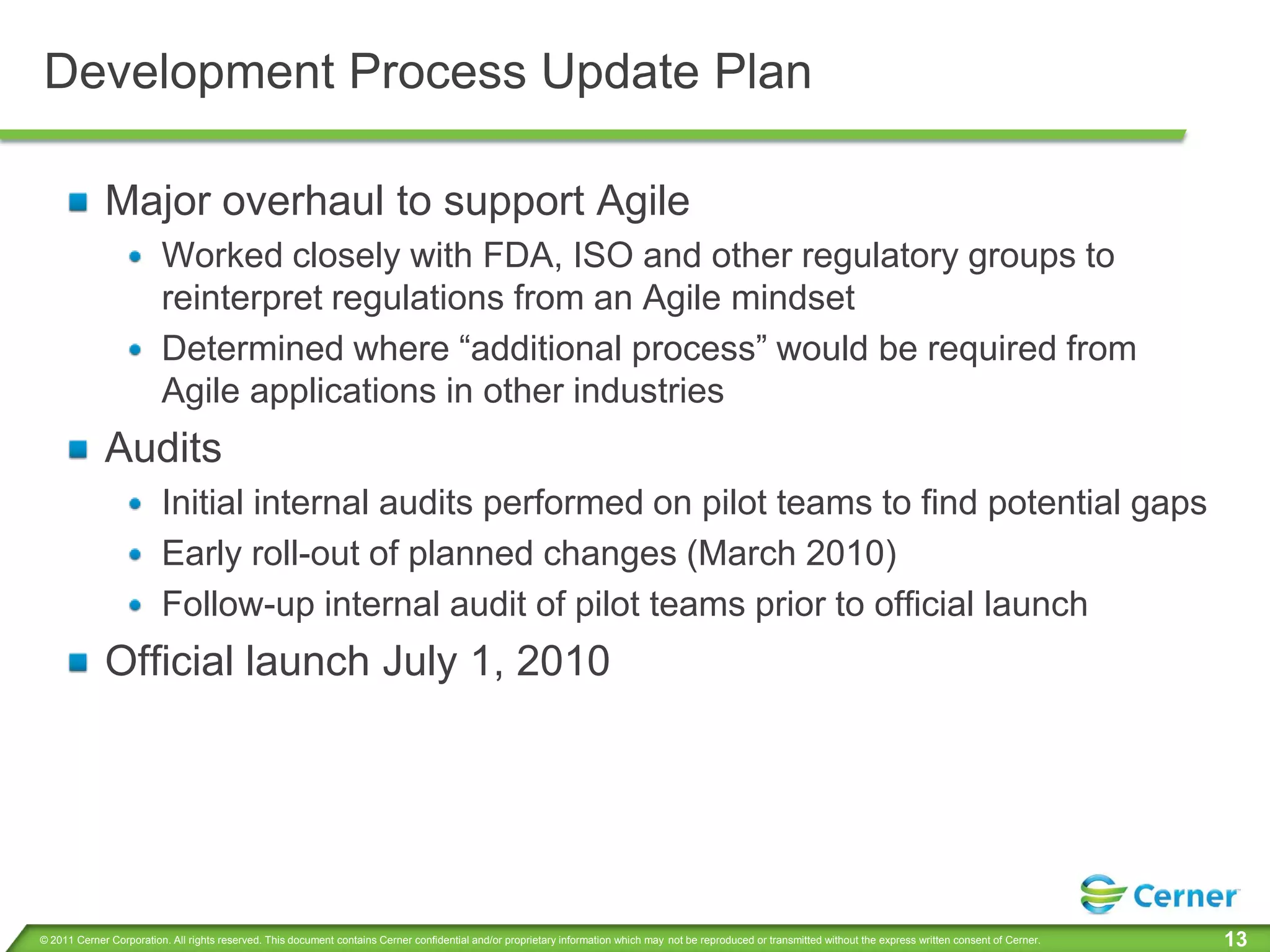 Development Process Update Plan

             Major overhaul to support Agile
                         Worked closely with FDA, ISO and other regulatory groups to
                         reinterpret regulations from an Agile mindset
                         Determined where “additional process” would be required from
                         Agile applications in other industries
             Audits
                         Initial internal audits performed on pilot teams to find potential gaps
                         Early roll-out of planned changes (March 2010)
                         Follow-up internal audit of pilot teams prior to official launch
             Official launch July 1, 2010




© 2011 Cerner Corporation. All rights reserved. This document contains Cerner confidential and/or proprietary information which may not be reproduced or transmitted without the express written consent of Cerner.   13
 