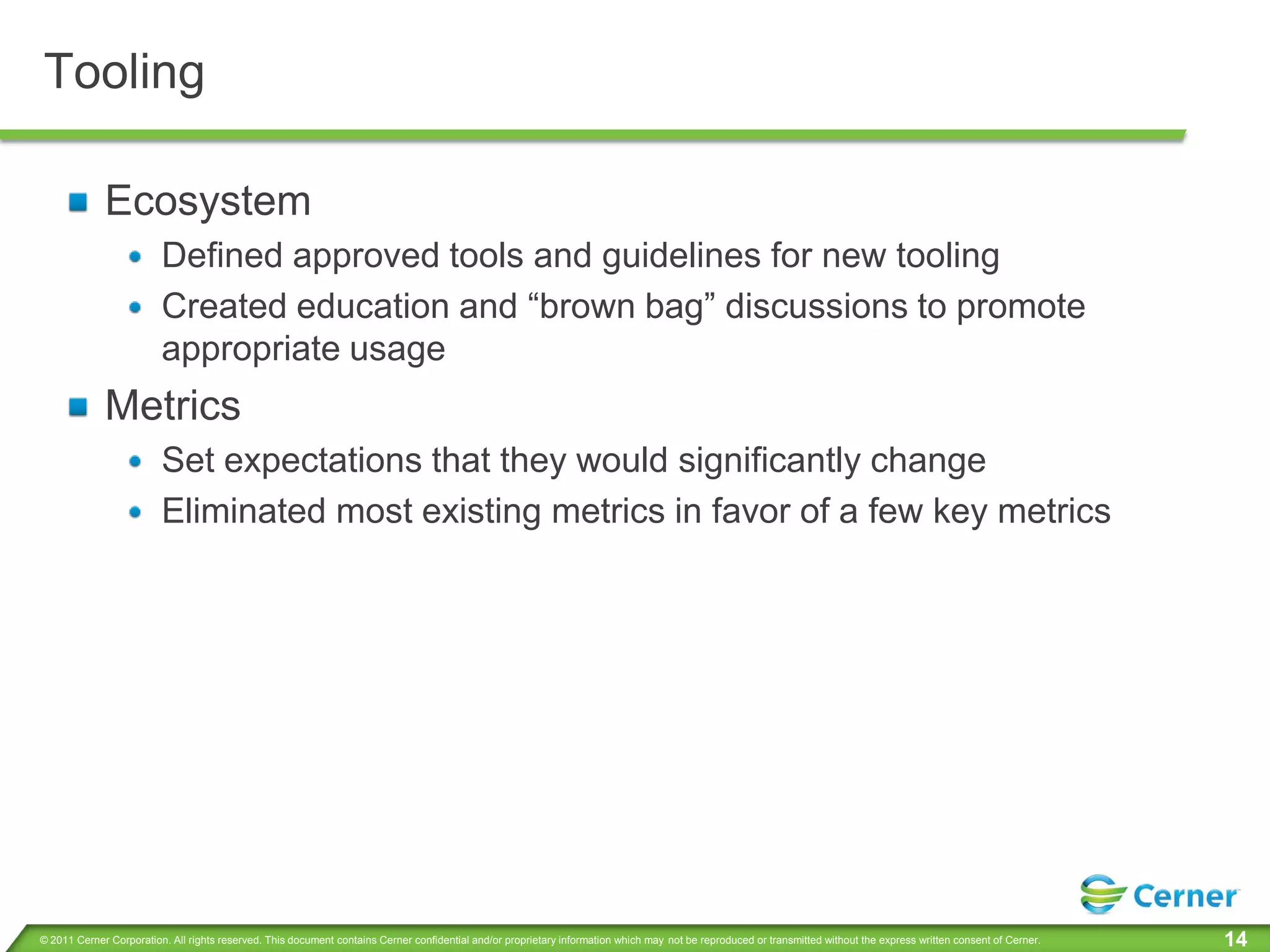 Tooling

             Ecosystem
                         Defined approved tools and guidelines for new tooling
                         Created education and “brown bag” discussions to promote
                         appropriate usage
             Metrics
                         Set expectations that they would significantly change
                         Eliminated most existing metrics in favor of a few key metrics




© 2011 Cerner Corporation. All rights reserved. This document contains Cerner confidential and/or proprietary information which may not be reproduced or transmitted without the express written consent of Cerner.   14
 