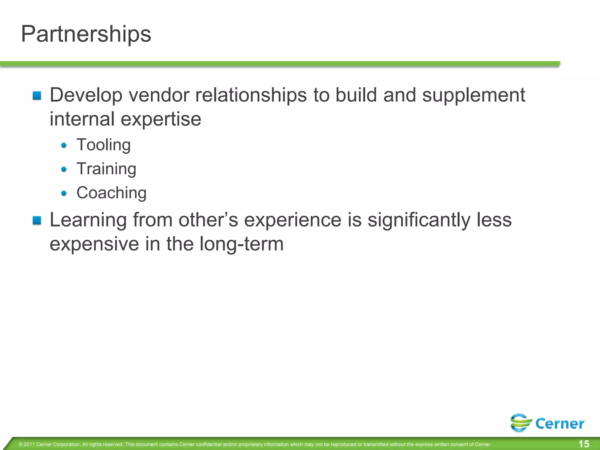 Partnerships

             Develop vendor relationships to build and supplement
             internal expertise
                         Tooling
                         Training
                         Coaching
             Learning from other’s experience is significantly less
             expensive in the long-term




© 2011 Cerner Corporation. All rights reserved. This document contains Cerner confidential and/or proprietary information which may not be reproduced or transmitted without the express written consent of Cerner.   15
 
