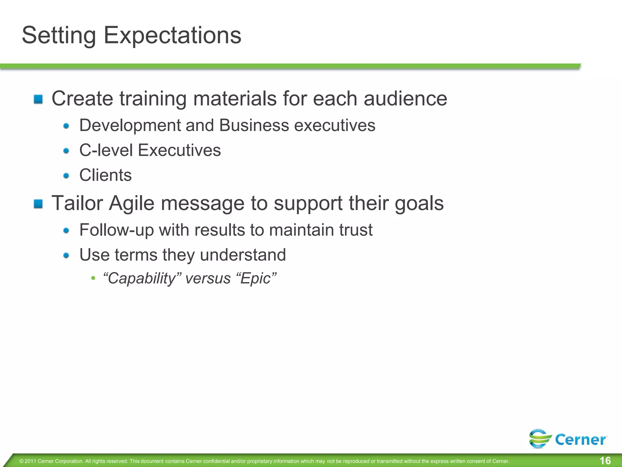Setting Expectations

             Create training materials for each audience
                         Development and Business executives
                         C-level Executives
                         Clients
             Tailor Agile message to support their goals
                         Follow-up with results to maintain trust
                         Use terms they understand
                              • “Capability” versus “Epic”




© 2011 Cerner Corporation. All rights reserved. This document contains Cerner confidential and/or proprietary information which may not be reproduced or transmitted without the express written consent of Cerner.   16
 