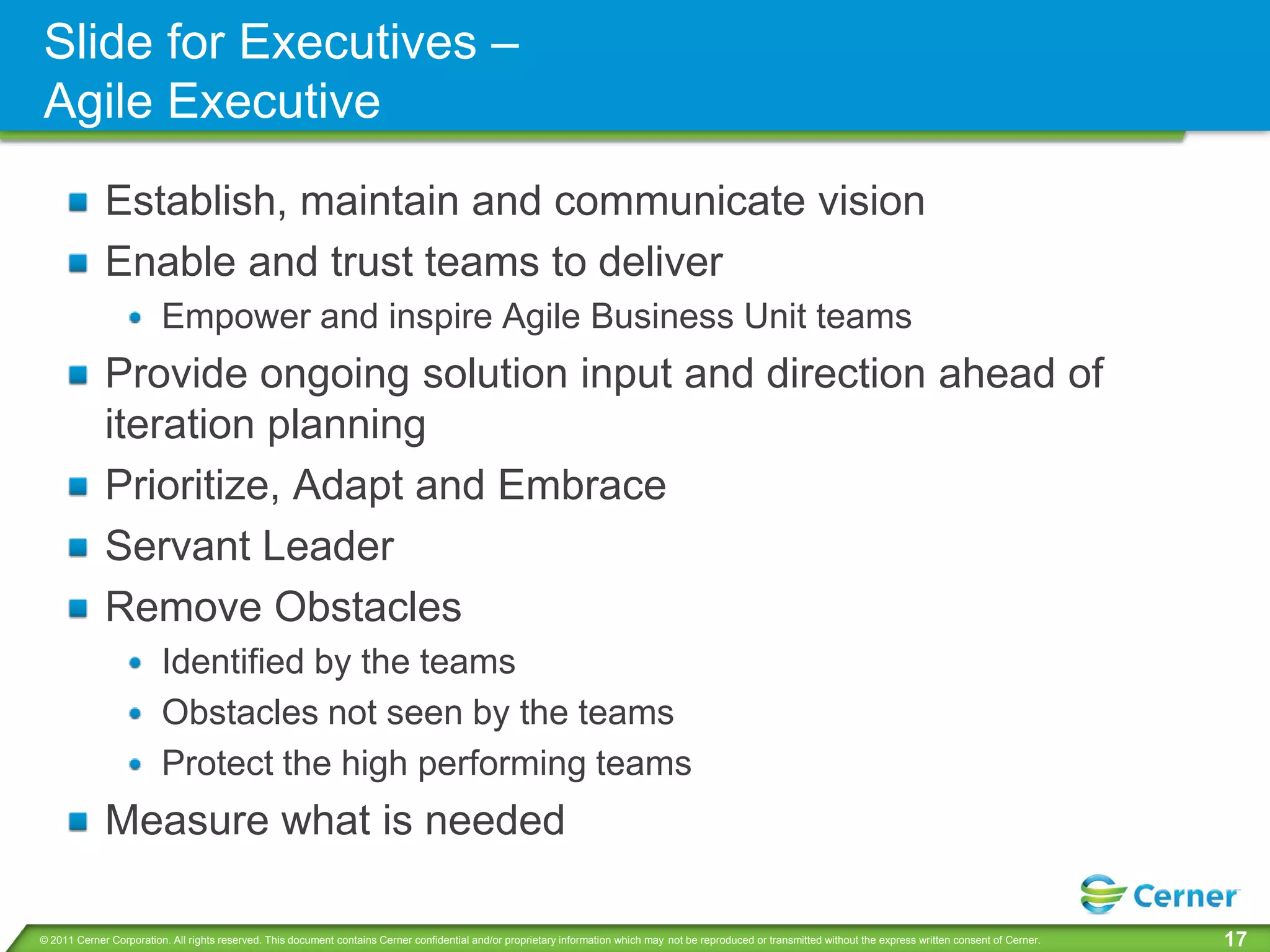 Slide for Executives –
Agile Executive
             Establish, maintain and communicate vision
             Enable and trust teams to deliver
                         Empower and inspire Agile Business Unit teams
             Provide ongoing solution input and direction ahead of
             iteration planning
             Prioritize, Adapt and Embrace
             Servant Leader
             Remove Obstacles
                         Identified by the teams
                         Obstacles not seen by the teams
                         Protect the high performing teams
             Measure what is needed

© 2011 Cerner Corporation. All rights reserved. This document contains Cerner confidential and/or proprietary information which may not be reproduced or transmitted without the express written consent of Cerner.   17
 