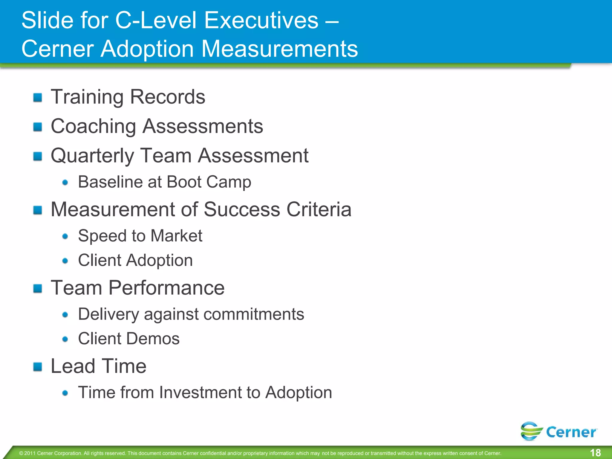 Slide for C-Level Executives –
Cerner Adoption Measurements
             Training Records
             Coaching Assessments
             Quarterly Team Assessment
                         Baseline at Boot Camp
             Measurement of Success Criteria
                         Speed to Market
                         Client Adoption
             Team Performance
                         Delivery against commitments
                         Client Demos
             Lead Time
                         Time from Investment to Adoption


© 2011 Cerner Corporation. All rights reserved. This document contains Cerner confidential and/or proprietary information which may not be reproduced or transmitted without the express written consent of Cerner.   18
 