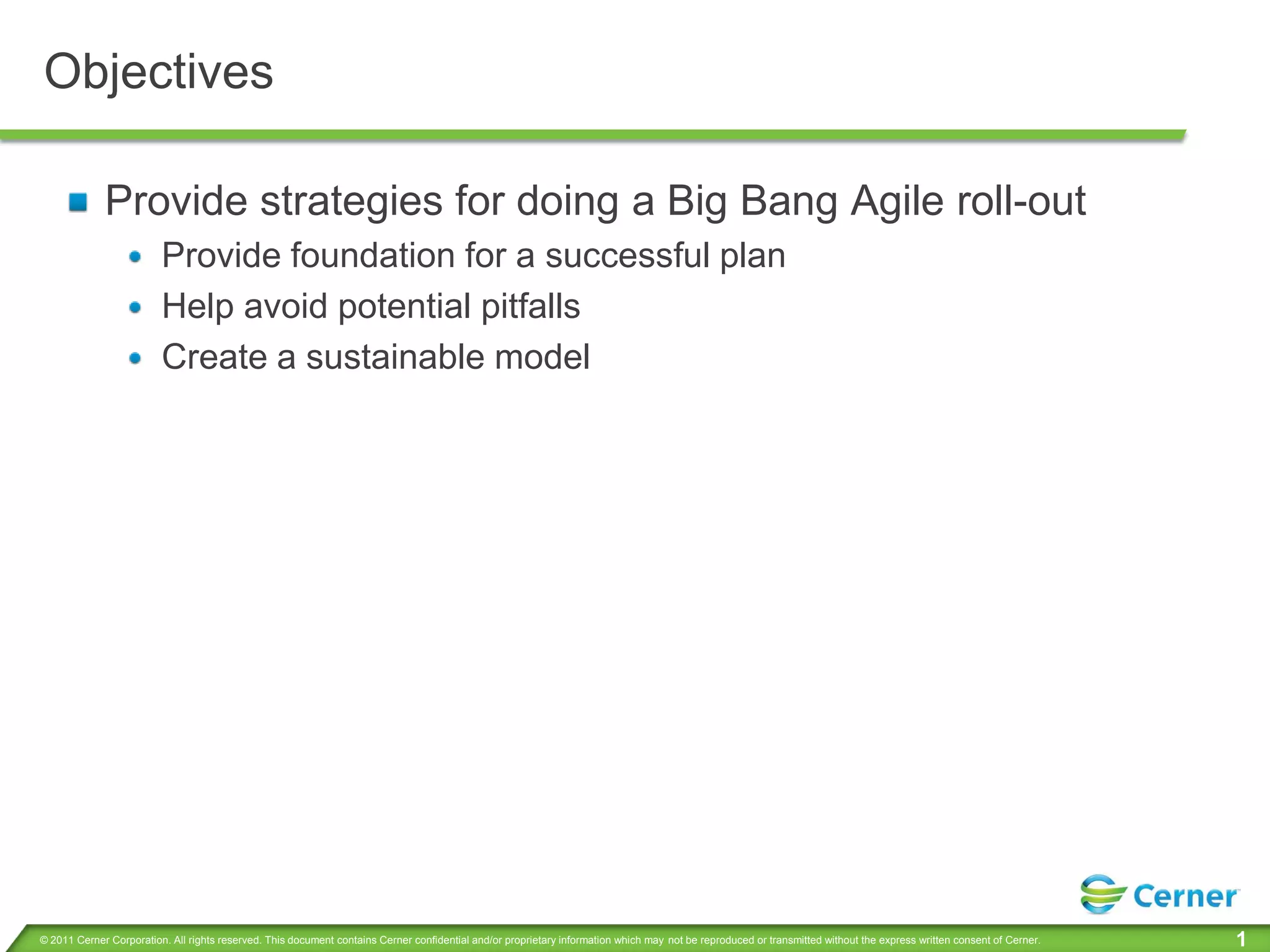 Objectives

             Provide strategies for doing a Big Bang Agile roll-out
                         Provide foundation for a successful plan
                         Help avoid potential pitfalls
                         Create a sustainable model




© 2011 Cerner Corporation. All rights reserved. This document contains Cerner confidential and/or proprietary information which may not be reproduced or transmitted without the express written consent of Cerner.   1
 