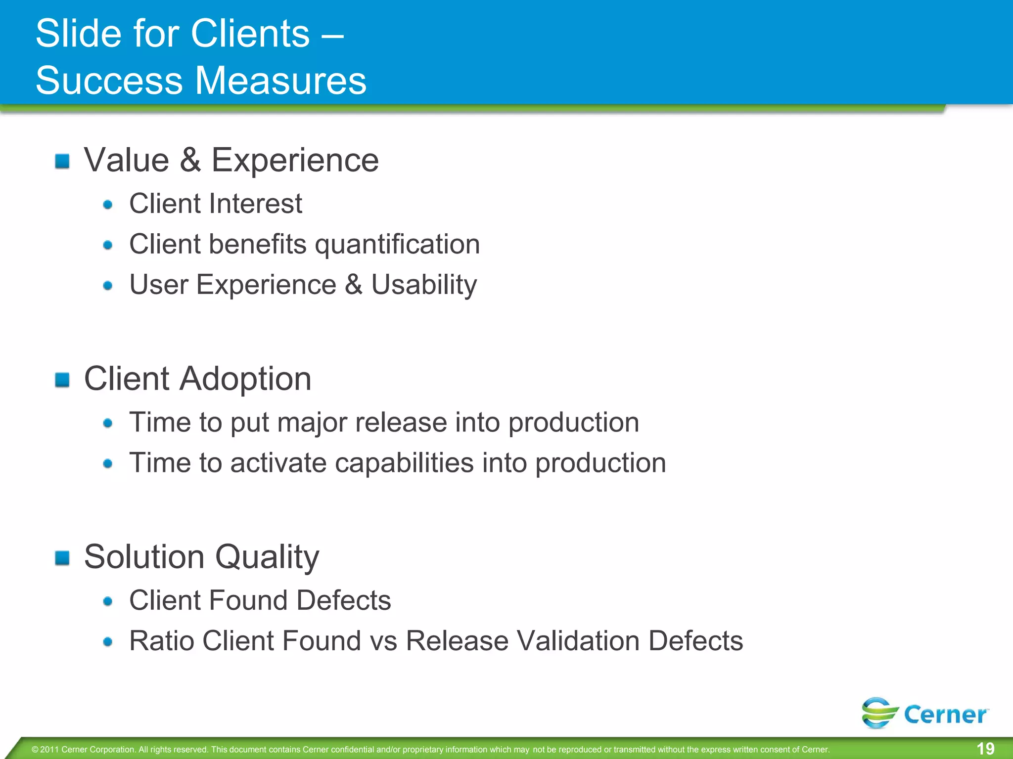Slide for Clients –
Success Measures
             Value & Experience
                         Client Interest
                         Client benefits quantification
                         User Experience & Usability


             Client Adoption
                         Time to put major release into production
                         Time to activate capabilities into production


             Solution Quality
                         Client Found Defects
                         Ratio Client Found vs Release Validation Defects


© 2011 Cerner Corporation. All rights reserved. This document contains Cerner confidential and/or proprietary information which may not be reproduced or transmitted without the express written consent of Cerner.   19
 