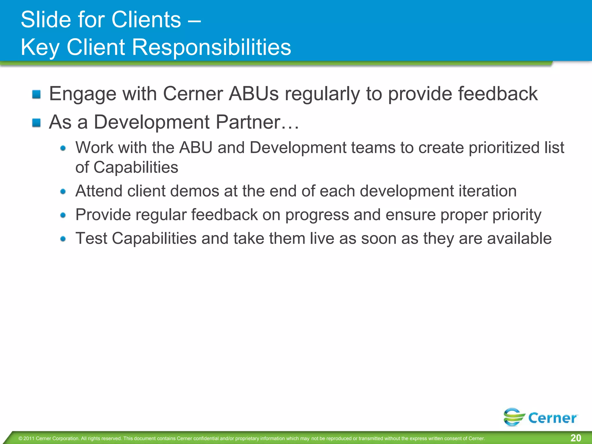Slide for Clients –
Key Client Responsibilities
             Engage with Cerner ABUs regularly to provide feedback
             As a Development Partner…
                         Work with the ABU and Development teams to create prioritized list
                         of Capabilities
                         Attend client demos at the end of each development iteration
                         Provide regular feedback on progress and ensure proper priority
                         Test Capabilities and take them live as soon as they are available




© 2011 Cerner Corporation. All rights reserved. This document contains Cerner confidential and/or proprietary information which may not be reproduced or transmitted without the express written consent of Cerner.   20
 