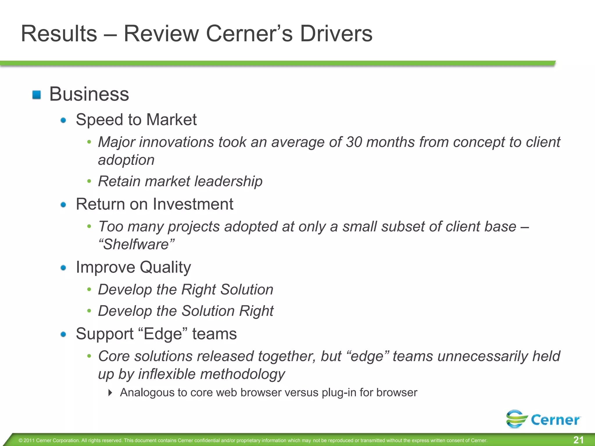 Results – Review Cerner’s Drivers

             Business
                         Speed to Market
                              • Major innovations took an average of 30 months from concept to client
                                adoption
                              • Retain market leadership
                         Return on Investment
                              • Too many projects adopted at only a small subset of client base –
                                “Shelfware”
                         Improve Quality
                              • Develop the Right Solution
                              • Develop the Solution Right
                         Support “Edge” teams
                              • Core solutions released together, but “edge” teams unnecessarily held
                                up by inflexible methodology
                                       Analogous to core web browser versus plug-in for browser


© 2011 Cerner Corporation. All rights reserved. This document contains Cerner confidential and/or proprietary information which may not be reproduced or transmitted without the express written consent of Cerner.   21
 