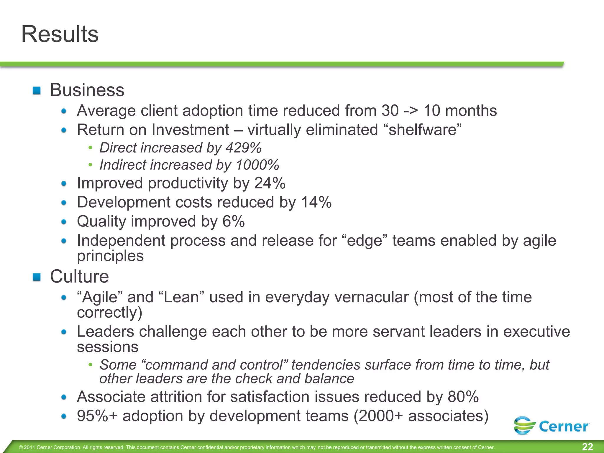 Results

             Business
                         Average client adoption time reduced from 30 -> 10 months
                         Return on Investment – virtually eliminated “shelfware”
                              • Direct increased by 429%
                              • Indirect increased by 1000%
                         Improved productivity by 24%
                         Development costs reduced by 14%
                         Quality improved by 6%
                         Independent process and release for “edge” teams enabled by agile
                         principles
             Culture
                         “Agile” and “Lean” used in everyday vernacular (most of the time
                         correctly)
                         Leaders challenge each other to be more servant leaders in executive
                         sessions
                              • Some “command and control” tendencies surface from time to time, but
                                other leaders are the check and balance
                         Associate attrition for satisfaction issues reduced by 80%
                         95%+ adoption by development teams (2000+ associates)
© 2011 Cerner Corporation. All rights reserved. This document contains Cerner confidential and/or proprietary information which may not be reproduced or transmitted without the express written consent of Cerner.   22
 