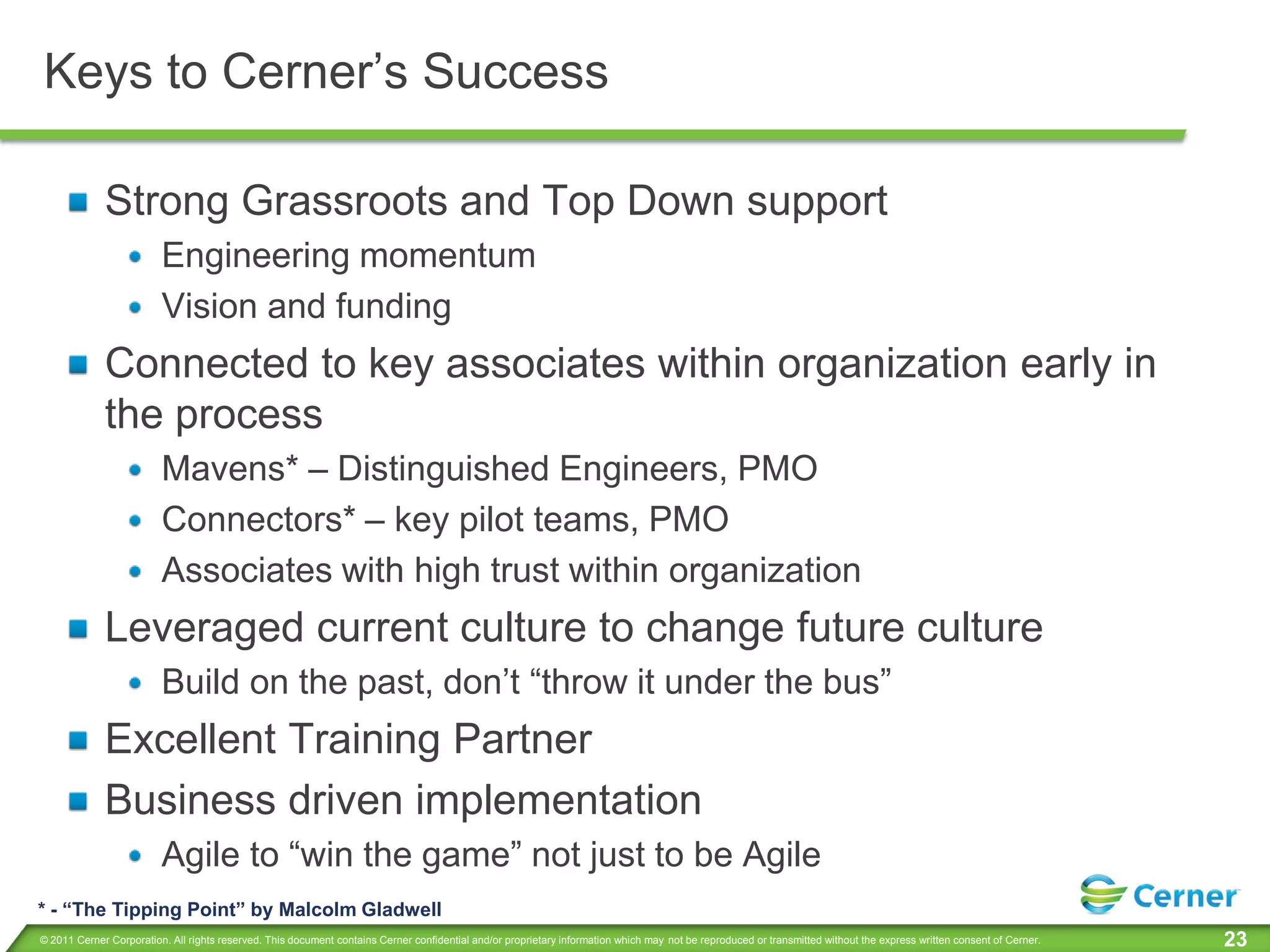 Keys to Cerner’s Success

             Strong Grassroots and Top Down support
                         Engineering momentum
                         Vision and funding
             Connected to key associates within organization early in
             the process
                         Mavens* – Distinguished Engineers, PMO
                         Connectors* – key pilot teams, PMO
                         Associates with high trust within organization
             Leveraged current culture to change future culture
                         Build on the past, don’t “throw it under the bus”
             Excellent Training Partner
             Business driven implementation
                         Agile to “win the game” not just to be Agile
* - “The Tipping Point” by Malcolm Gladwell
© 2011 Cerner Corporation. All rights reserved. This document contains Cerner confidential and/or proprietary information which may not be reproduced or transmitted without the express written consent of Cerner.   23
 