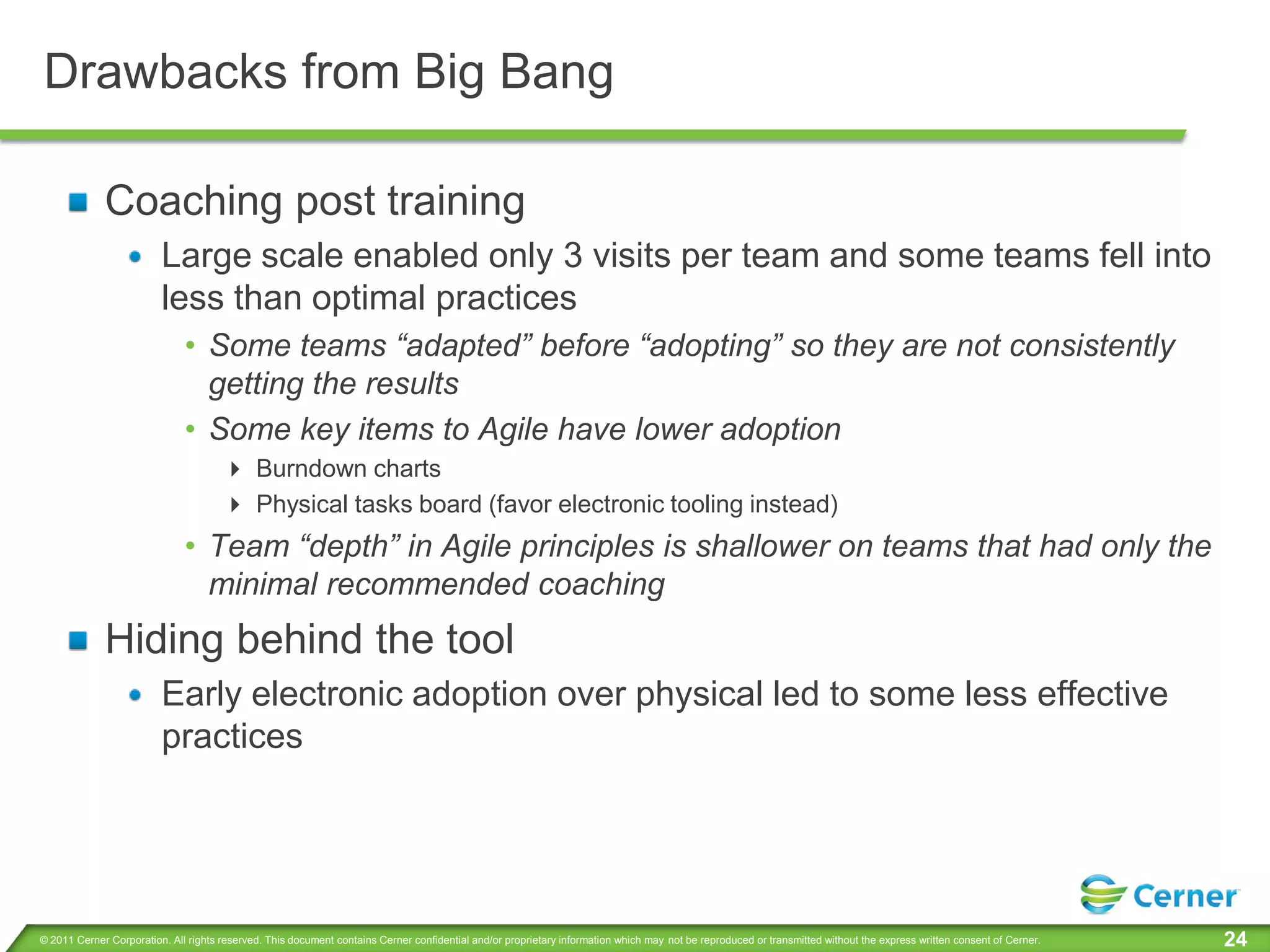 Drawbacks from Big Bang

             Coaching post training
                         Large scale enabled only 3 visits per team and some teams fell into
                         less than optimal practices
                              • Some teams “adapted” before “adopting” so they are not consistently
                                getting the results
                              • Some key items to Agile have lower adoption
                                       Burndown charts
                                       Physical tasks board (favor electronic tooling instead)
                              • Team “depth” in Agile principles is shallower on teams that had only the
                                minimal recommended coaching
             Hiding behind the tool
                         Early electronic adoption over physical led to some less effective
                         practices




© 2011 Cerner Corporation. All rights reserved. This document contains Cerner confidential and/or proprietary information which may not be reproduced or transmitted without the express written consent of Cerner.   24
 