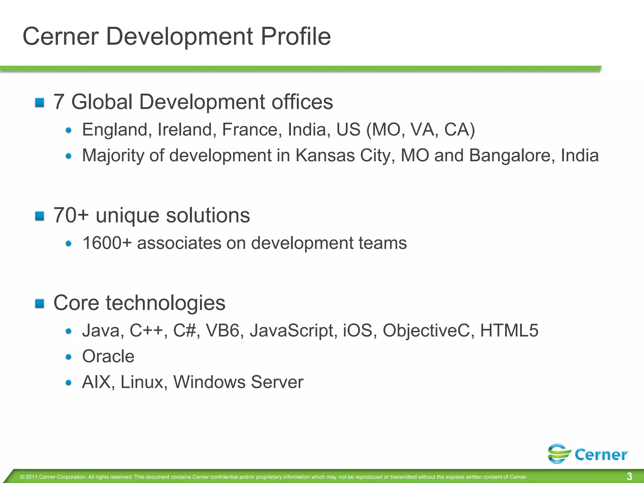 Cerner Development Profile

             7 Global Development offices
                         England, Ireland, France, India, US (MO, VA, CA)
                         Majority of development in Kansas City, MO and Bangalore, India


             70+ unique solutions
                         1600+ associates on development teams


             Core technologies
                         Java, C++, C#, VB6, JavaScript, iOS, ObjectiveC, HTML5
                         Oracle
                         AIX, Linux, Windows Server




© 2011 Cerner Corporation. All rights reserved. This document contains Cerner confidential and/or proprietary information which may not be reproduced or transmitted without the express written consent of Cerner.   3
 