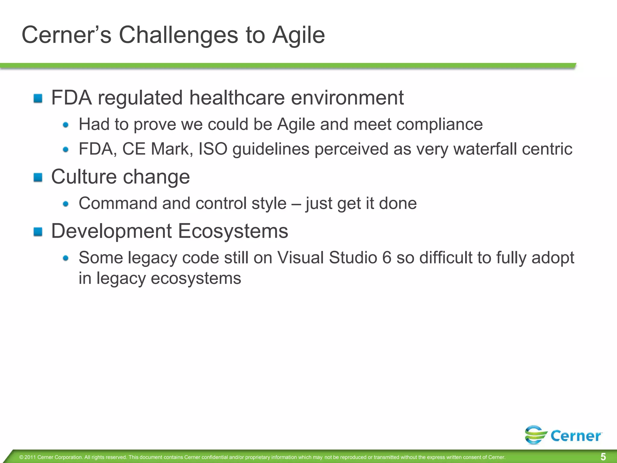 Cerner’s Challenges to Agile

             FDA regulated healthcare environment
                         Had to prove we could be Agile and meet compliance
                         FDA, CE Mark, ISO guidelines perceived as very waterfall centric
             Culture change
                         Command and control style – just get it done
             Development Ecosystems
                         Some legacy code still on Visual Studio 6 so difficult to fully adopt
                         in legacy ecosystems




© 2011 Cerner Corporation. All rights reserved. This document contains Cerner confidential and/or proprietary information which may not be reproduced or transmitted without the express written consent of Cerner.   5
 