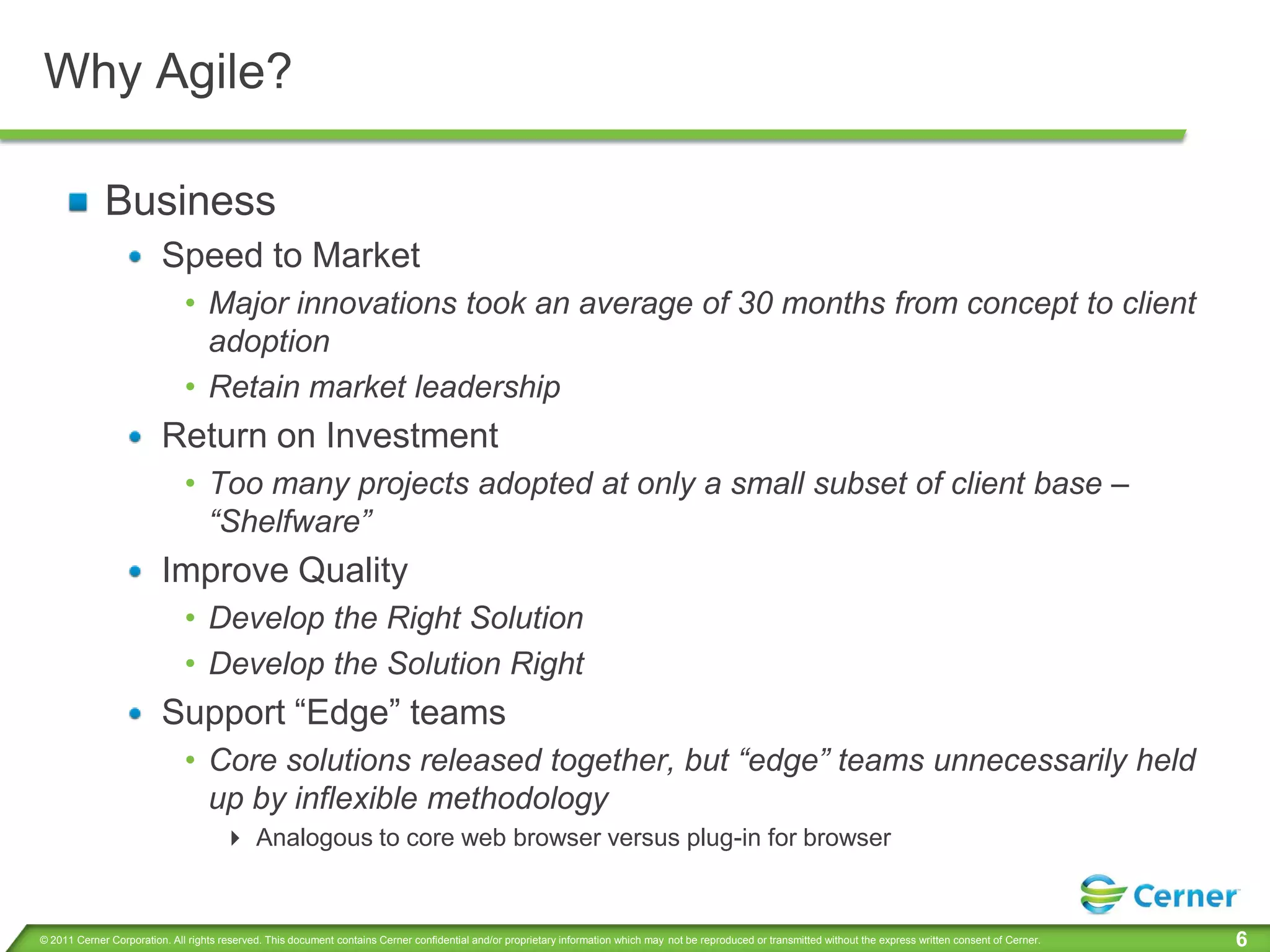 Why Agile?

             Business
                         Speed to Market
                              • Major innovations took an average of 30 months from concept to client
                                adoption
                              • Retain market leadership
                         Return on Investment
                              • Too many projects adopted at only a small subset of client base –
                                “Shelfware”
                         Improve Quality
                              • Develop the Right Solution
                              • Develop the Solution Right
                         Support “Edge” teams
                              • Core solutions released together, but “edge” teams unnecessarily held
                                up by inflexible methodology
                                       Analogous to core web browser versus plug-in for browser


© 2011 Cerner Corporation. All rights reserved. This document contains Cerner confidential and/or proprietary information which may not be reproduced or transmitted without the express written consent of Cerner.   6
 
