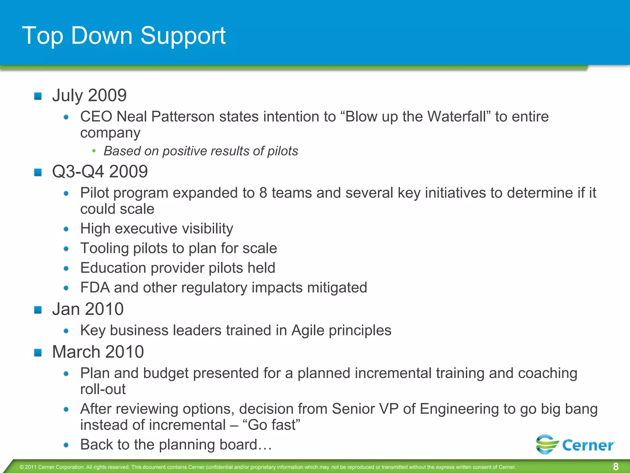 Top Down Support

             July 2009
                         CEO Neal Patterson states intention to “Blow up the Waterfall” to entire
                         company
                              • Based on positive results of pilots
             Q3-Q4 2009
                         Pilot program expanded to 8 teams and several key initiatives to determine if it
                         could scale
                         High executive visibility
                         Tooling pilots to plan for scale
                         Education provider pilots held
                         FDA and other regulatory impacts mitigated
             Jan 2010
                         Key business leaders trained in Agile principles
             March 2010
                         Plan and budget presented for a planned incremental training and coaching
                         roll-out
                         After reviewing options, decision from Senior VP of Engineering to go big bang
                         instead of incremental – “Go fast”
                         Back to the planning board…
© 2011 Cerner Corporation. All rights reserved. This document contains Cerner confidential and/or proprietary information which may not be reproduced or transmitted without the express written consent of Cerner.   8
 