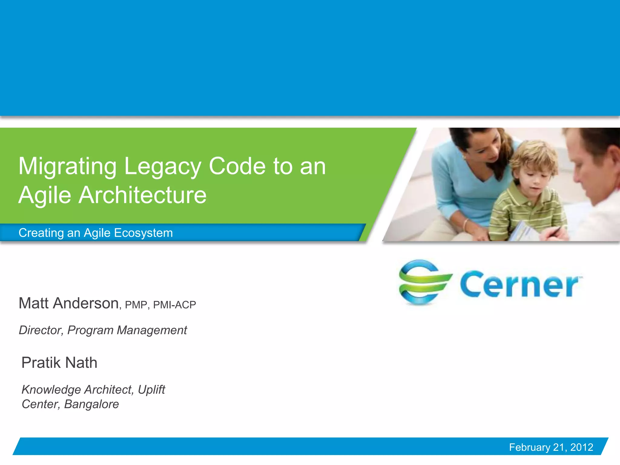 Migrating Legacy Code to an
Agile Architecture
Creating an Agile Ecosystem




Matt Anderson, PMP, PMI-ACP
Director, Program Management

Pratik Nath
Knowledge Architect, Uplift
Center, Bangalore


                               February 21, 2012
 