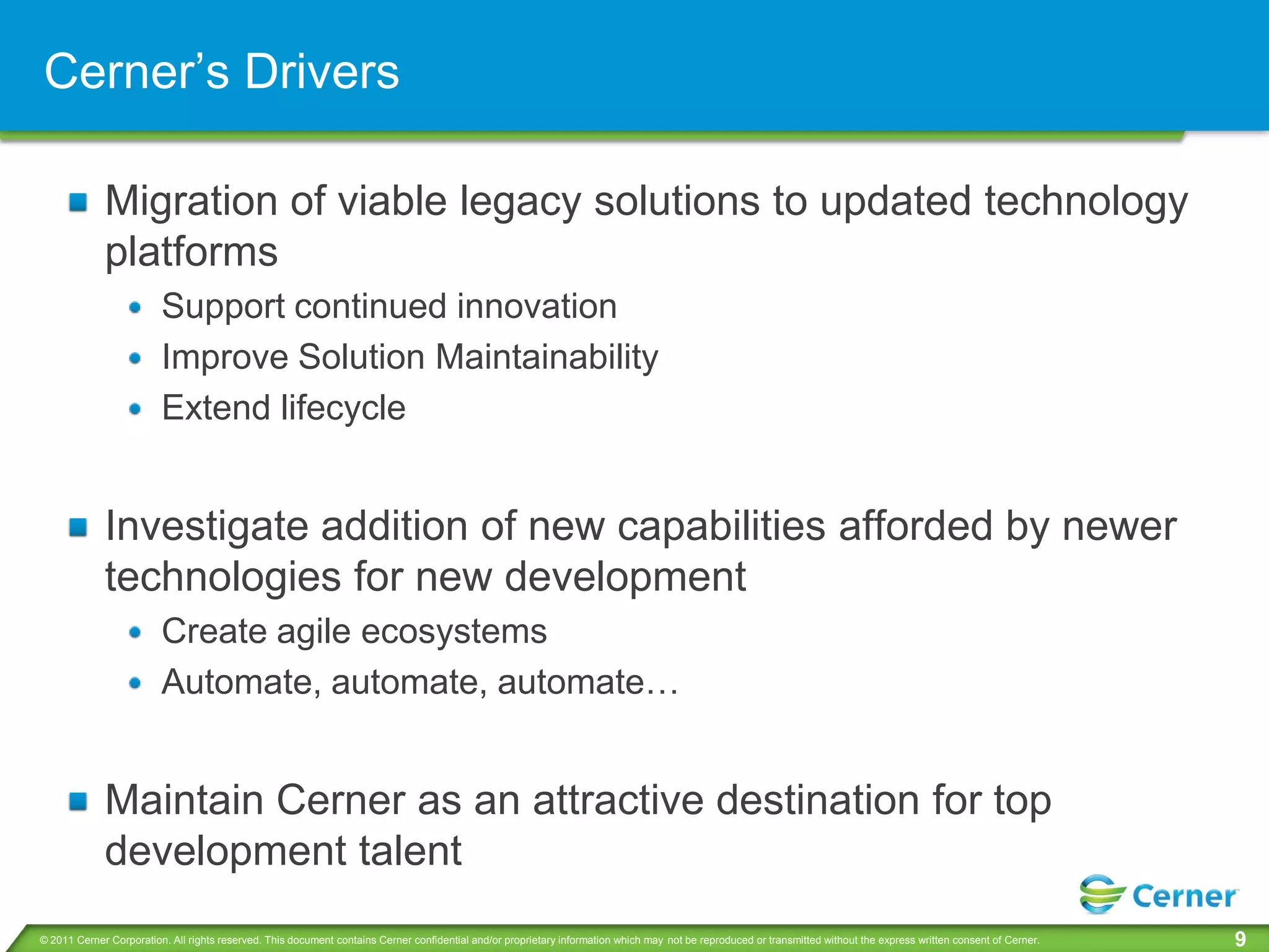 Cerner’s Drivers

             Migration of viable legacy solutions to updated technology
             platforms
                         Support continued innovation
                         Improve Solution Maintainability
                         Extend lifecycle


             Investigate addition of new capabilities afforded by newer
             technologies for new development
                         Create agile ecosystems
                         Automate, automate, automate…


             Maintain Cerner as an attractive destination for top
             development talent
© 2011 Cerner Corporation. All rights reserved. This document contains Cerner confidential and/or proprietary information which may not be reproduced or transmitted without the express written consent of Cerner.   9
 