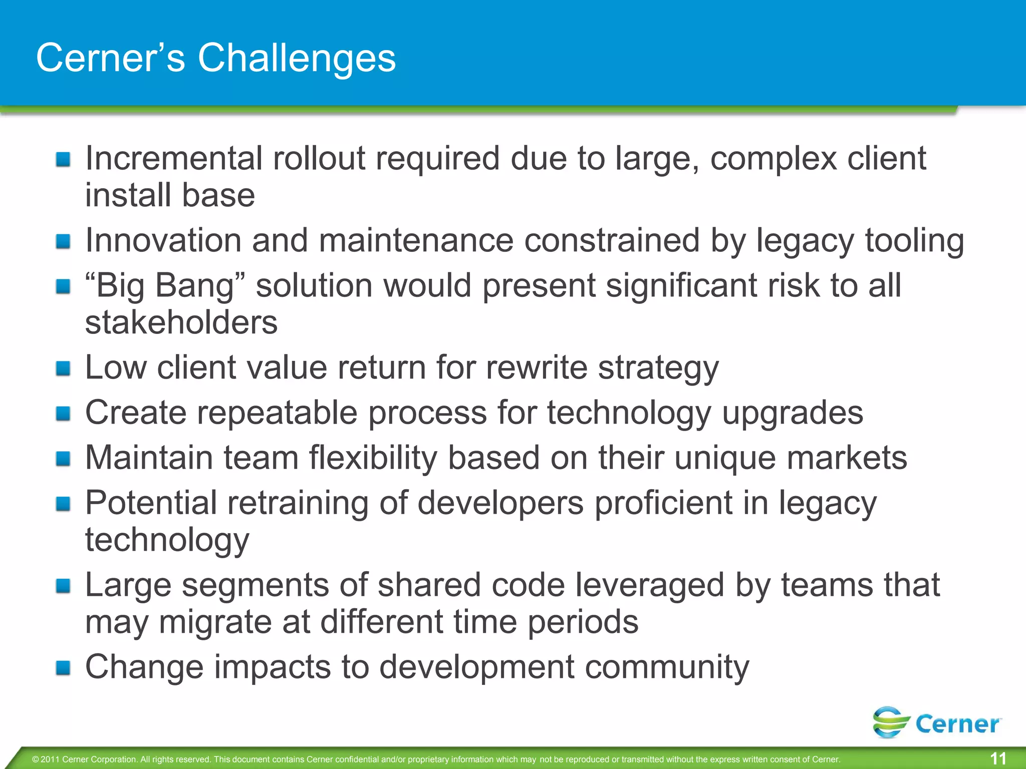 Cerner’s Challenges

             Incremental rollout required due to large, complex client
             install base
             Innovation and maintenance constrained by legacy tooling
             “Big Bang” solution would present significant risk to all
             stakeholders
             Low client value return for rewrite strategy
             Create repeatable process for technology upgrades
             Maintain team flexibility based on their unique markets
             Potential retraining of developers proficient in legacy
             technology
             Large segments of shared code leveraged by teams that
             may migrate at different time periods
             Change impacts to development community

© 2011 Cerner Corporation. All rights reserved. This document contains Cerner confidential and/or proprietary information which may not be reproduced or transmitted without the express written consent of Cerner.   11
 