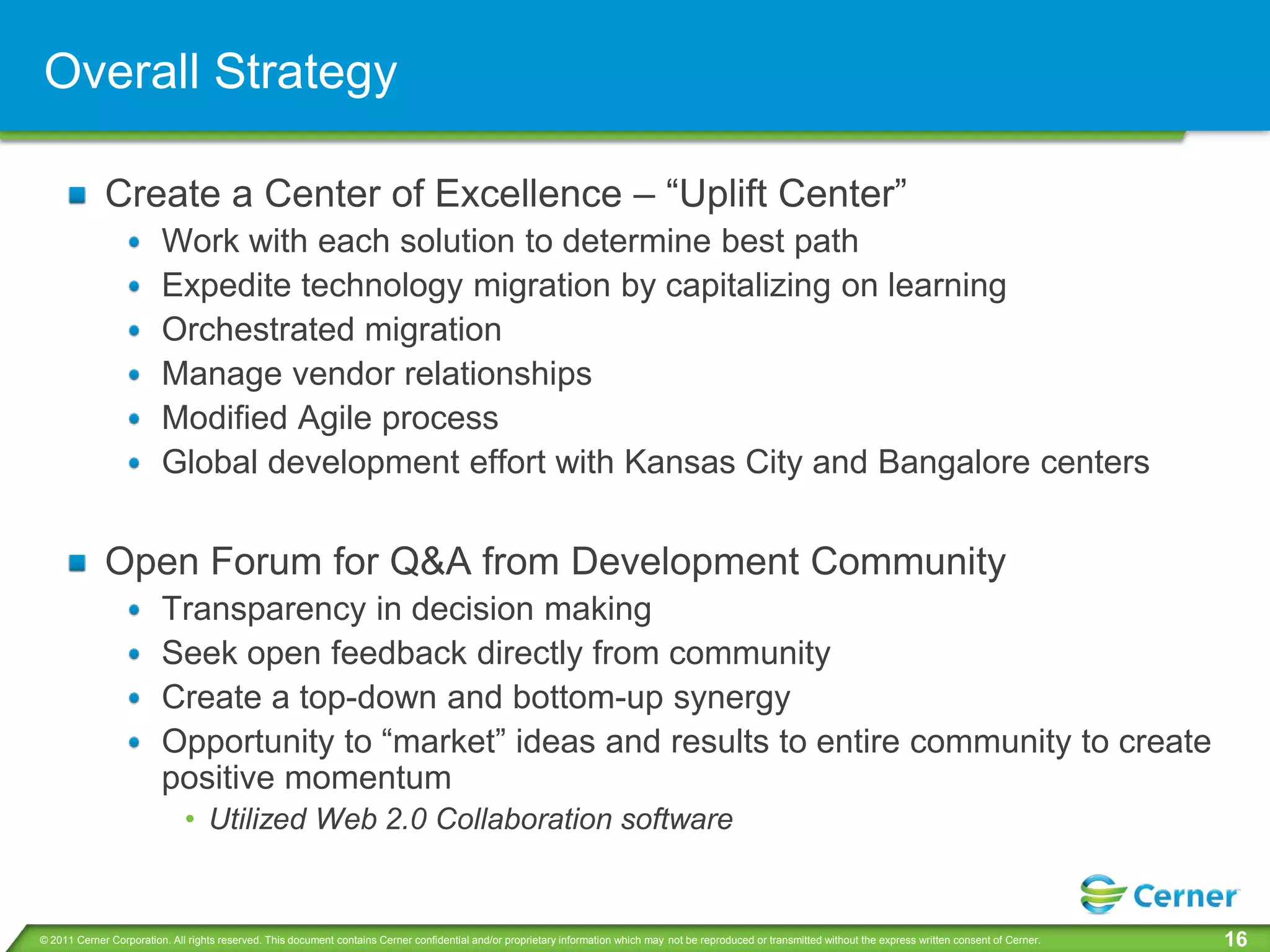 Overall Strategy

             Create a Center of Excellence – “Uplift Center”
                         Work with each solution to determine best path
                         Expedite technology migration by capitalizing on learning
                         Orchestrated migration
                         Manage vendor relationships
                         Modified Agile process
                         Global development effort with Kansas City and Bangalore centers


             Open Forum for Q&A from Development Community
                         Transparency in decision making
                         Seek open feedback directly from community
                         Create a top-down and bottom-up synergy
                         Opportunity to “market” ideas and results to entire community to create
                         positive momentum
                              • Utilized Web 2.0 Collaboration software


© 2011 Cerner Corporation. All rights reserved. This document contains Cerner confidential and/or proprietary information which may not be reproduced or transmitted without the express written consent of Cerner.   16
 