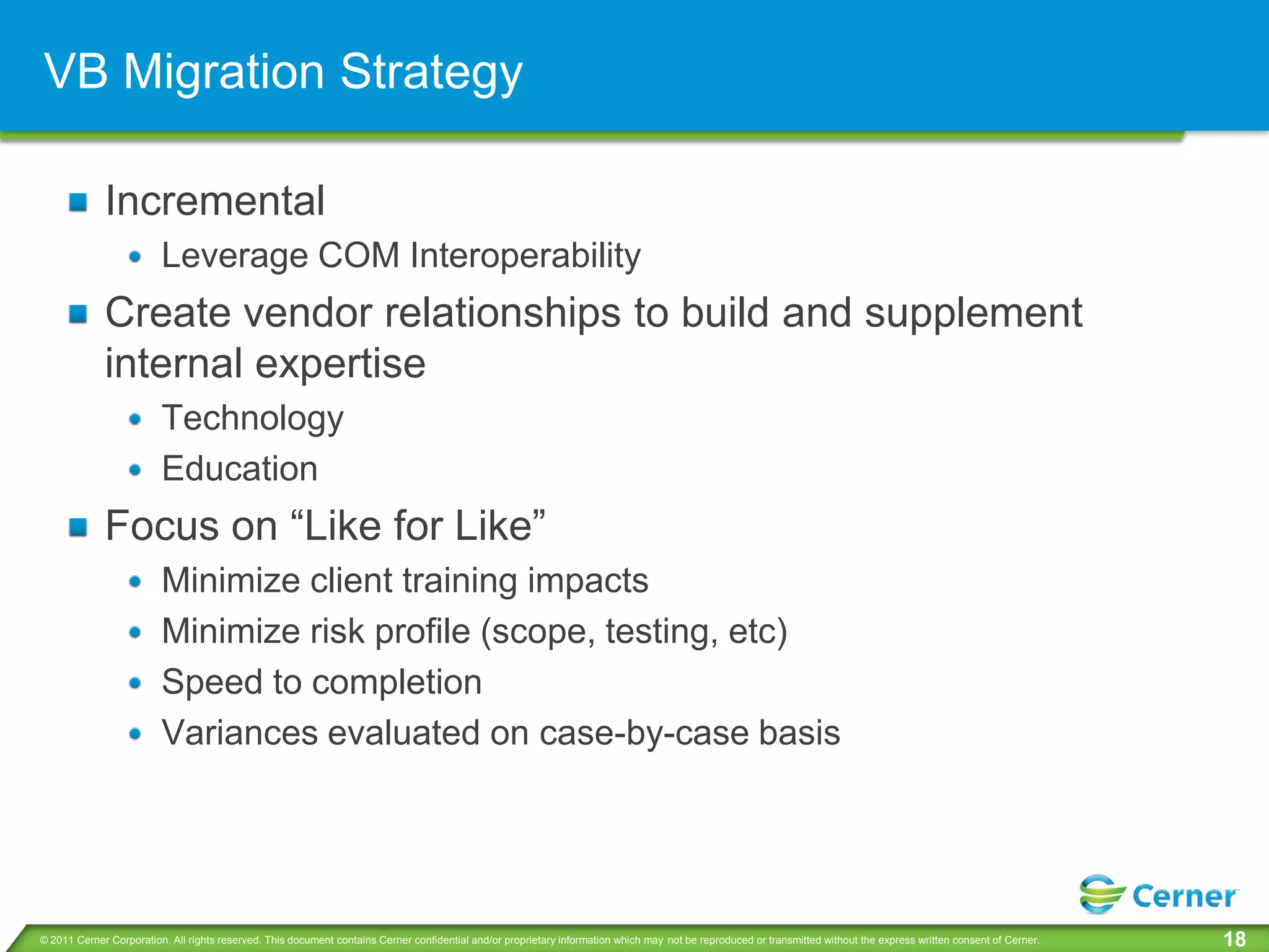 VB Migration Strategy

             Incremental
                         Leverage COM Interoperability
             Create vendor relationships to build and supplement
             internal expertise
                         Technology
                         Education
             Focus on “Like for Like”
                         Minimize client training impacts
                         Minimize risk profile (scope, testing, etc)
                         Speed to completion
                         Variances evaluated on case-by-case basis




© 2011 Cerner Corporation. All rights reserved. This document contains Cerner confidential and/or proprietary information which may not be reproduced or transmitted without the express written consent of Cerner.   18
 