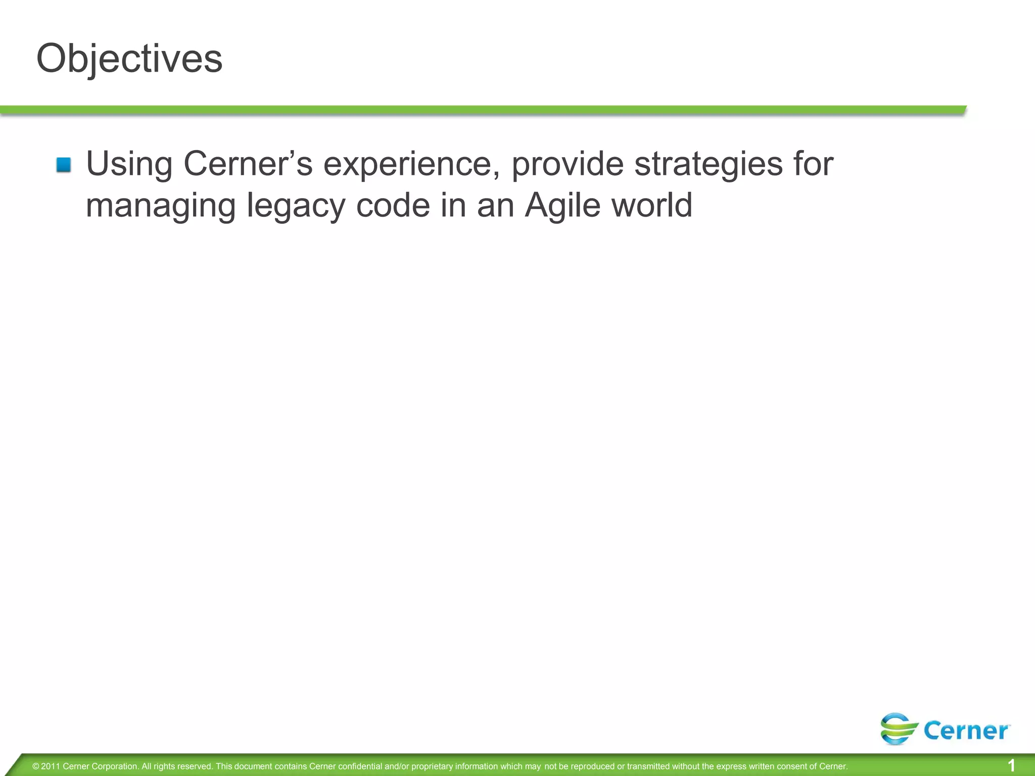 Objectives

             Using Cerner’s experience, provide strategies for
             managing legacy code in an Agile world




© 2011 Cerner Corporation. All rights reserved. This document contains Cerner confidential and/or proprietary information which may not be reproduced or transmitted without the express written consent of Cerner.   1
 