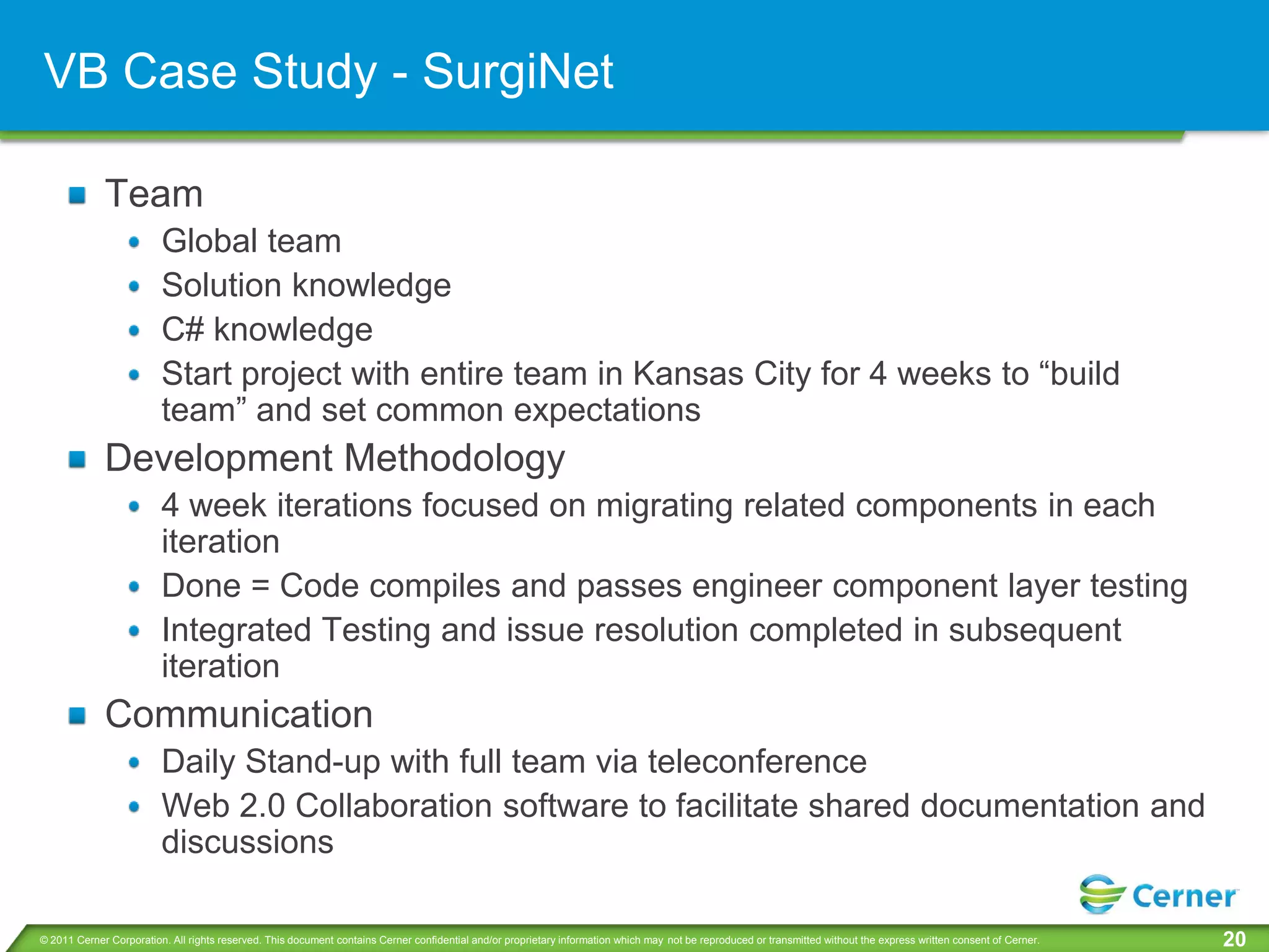 VB Case Study - SurgiNet

             Team
                         Global team
                         Solution knowledge
                         C# knowledge
                         Start project with entire team in Kansas City for 4 weeks to “build
                         team” and set common expectations
             Development Methodology
                         4 week iterations focused on migrating related components in each
                         iteration
                         Done = Code compiles and passes engineer component layer testing
                         Integrated Testing and issue resolution completed in subsequent
                         iteration
             Communication
                         Daily Stand-up with full team via teleconference
                         Web 2.0 Collaboration software to facilitate shared documentation and
                         discussions

© 2011 Cerner Corporation. All rights reserved. This document contains Cerner confidential and/or proprietary information which may not be reproduced or transmitted without the express written consent of Cerner.   20
 
